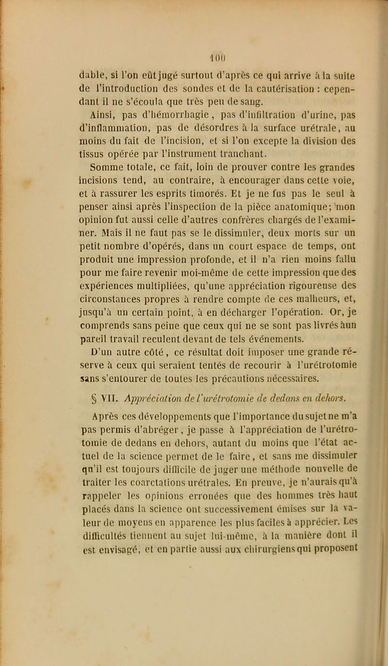 dable, si l’on eût jugé surtout d’après ce qui arrive à la suite i de l’introduction des sondes et de la cautérisation : cepen- dant il ne s’écoula que très peu de sang. Ainsi, pas d’hémorrhagie, pas d’infiltration d’urine, pas d’inflammation, pas de désordres à la surface urélrale, au moins du fait de l’incision, et si l’on excepte la division des tissus opérée par l’instrument tranchant. Somme totale, ce fait, loin de prouver contre les grandes incisions tend, au contraire, à encourager dans celte voie, et à rassurer les esprits timorés. Et je ne fus pas le seul à penser ainsi après l’inspection de la pièce anatomique; mon opinion fut aussi celle d’autres confrères chargés de l’exami- ner. Mais il ne faut pas se le dissimuler, deux morts sur un petit nombre d’opérés, dans un court espace de temps, ont produit une impression profonde, et il n’a rien moins fallu pour me faire revenir moi-même de cette impression que des expériences multipliées, qu’une appréciation rigoureuse des circonstances propres à rendre compte de ces malheurs, et, jusqu’à un certain point, à en décharger l’opération. Or, je comprends sans peine que ceux qui ne se sont pas livrés àun pareil travail reculent devant de tels événements. D’un autre côté, ce résultat doit imposer une grande ré- serve à ceux qui seraient tentés de recourir à l’urétrotomie sans s’entourer de toutes les précautions nécessaires. § VII. Appréciation de l’urétrotomie de dedans en dehors. Après ces développements que l’importance du sujet ne m’a pas permis d’abréger, je passe à l’appréciation de l’urétro- tomie de dedans en dehors, autant du moins que l’état ac- tuel de la science permet de le faire, et sans me dissimuler qn’il est toujours difficile de juger une méthode nouvelle de traiter les coarctations urétrales. En preuve, je n’aurais qu’à rappeler les opinions erronées que des hommes très haut placés dans la science ont successivement émises sur la va- leur de moyens en apparence les plus faciles à apprécier. Les difficultés tiennent au sujet lui-même, à la manière dont il est envisagé, et en partie aussi aux chirurgiens qui proposent