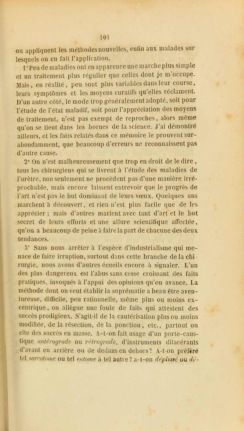 ou appliquent les méthodes nouvelles, enfin aux malades sur lesquels on en fait l’application. l«Peu de maladies ont en apparence une marche plus simple et un traitement plus régulier que celles dont je m’occupe. Mais, en réalité, peu sont plus variables dans leur course, leurs symptômes et les moyens curatifs qu’elles réclament. D’un autre côté, le mode trop généralement adopté, soit pour l’étude de l’état maladif, soit pour l’appréciation des moyens de traitement, n’est pas exempt de reproches, alors même qu’on se tient dans les bornes de la science. J’ai démontré ailleurs, et les faits relatés dans ce mémoire le prouvent sur- abondamment, que beaucoup d’erreurs ne reconnaissent pas d’autre cause. 2° On n’est malheureusement que trop en droit de le dire , tous les chirurgiens qui se livrent il l’étude des maladies de l’urètre, non seulement ne procèdent pas d’une manière irré- prochable, mais encore laissent entrevoir que le progrès de l’art n’est pas le but dominant de leurs vœux. Quelques uns marchent à découvert, et rien n’est pius facile que de les apprécier ; mais d’autres marient avec tant d’art et le but secret de leurs efforts et une allure scientifique affectée, qu’on a beaucoup de peine à faire la part de chacune des deux tendances. 3“ Sans nous arrêter à l’espèce d’industrialisme qui me- nace de faire irruption, surtout dans cette branche delà chi- rurgie, nous avons d’autres écueils encore à signaler. L’un des plus dangereux est l’abus sans cesse croissant des faits pratiques, invoqués à l’appui des opinions qu’on avance. La méthode dont on veut établir la suprématie a beau être aven- tureuse, difficile, peu rationnelle, même plus ou moins ex- centrique , on allègue une foule de faits qui attestent des succès prodigieux. S’agit-il de la cautérisation plus ou moins modifiée, de la résection, de la ponction, etc., partout on cite des succès en masse. A-t-on fait usage d’un porte-caus- tique antérograde ou rétrograde, d’instruments dilacérants d’avant en arrière ou de dedans en dehors? A-t-on préféré tel sarcotome ou tel entome à tel autre? a-t-on déplissé ou dé-