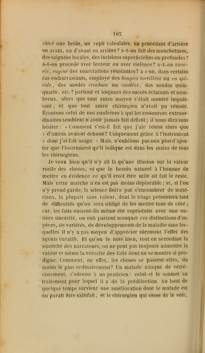 chiré une bride, un repli valvulaire, en procédant d’arrière en avant, ou d’avant en arrière? a-t-on fait des mouchetures, des saignées locales, des incisions superficielles ou profondes ? a-t-on procédé avec lenteur ou avec violence? a-t-on exco- rié', ruginé des coarctations résistantes? a-t-on, dans certains cas embarrassants, employé des bougies tortillées ou en spi- rale , des soudes crochues ou coudées, des sondes trois- quarts, etc.? partout et toujours des succès éclatants et nom- breux, alors que tout autre moyen s’était montré impuis- sant , et que tout autre chirurgien n’avait pu réussir. Écoutons celui de nos confrères à qui les ressources extraor- dinaires semblent n’avoir jamais fait défaut ; il nous dira sans hésiter : « Gomment s’est-il fait que j’aie réussi alors que » d’autres avaient échoué? Uniquement grâce à l’instrument » dont j’ai fait usage. » Mais, n’oublions pas non plus d’ajou- ter que l’instrument qu’il indique est dans les mains de tous les chirurgiens. Je veux bien qu’il n’y ait lâ qu’une illusion sur la valeur réelle des choses, et que le besoin naturel à l’homme de mettre en évidence ce qu’il croit être utile ait fait le reste. Mais cette marche n’en est pas moins déplorable ; et, si l’on n’y prend garde, la science finira par s’encombrer de maté- riaux, la plupart sans valeur, dont le triage présentera tant de difficultés qu’on sera obligé de les mettre tous de côté ; car, les faits eussent-ils même été reproduits avec une en- tière sincérité, on voit partout manquer ces distinctions d’es- pèces, de variétés, de développements de la maladie sans les- quelles il n’y a pas moyen d’apprécier sûrement reflet des agents curatifs. Et qu’on le note bien, tout en accordant la sincérité des narrateurs, on ne peut pas toujours admettre la valeur et même la véracité des faits dont on se montre si pro- digue. Comment, en effet, les choses se passent-elles, du moins le plus ordinairement? Un malade attaqué de rétré- cissement, s’adresse à un praticien : celui-ci le soumet au traitement pour lequel il a de la prédilection. Au bout de quelque temps survient une amélioration dont, le malade est ou parait être satisfait, et le chirurgien qui cesse de le voir,