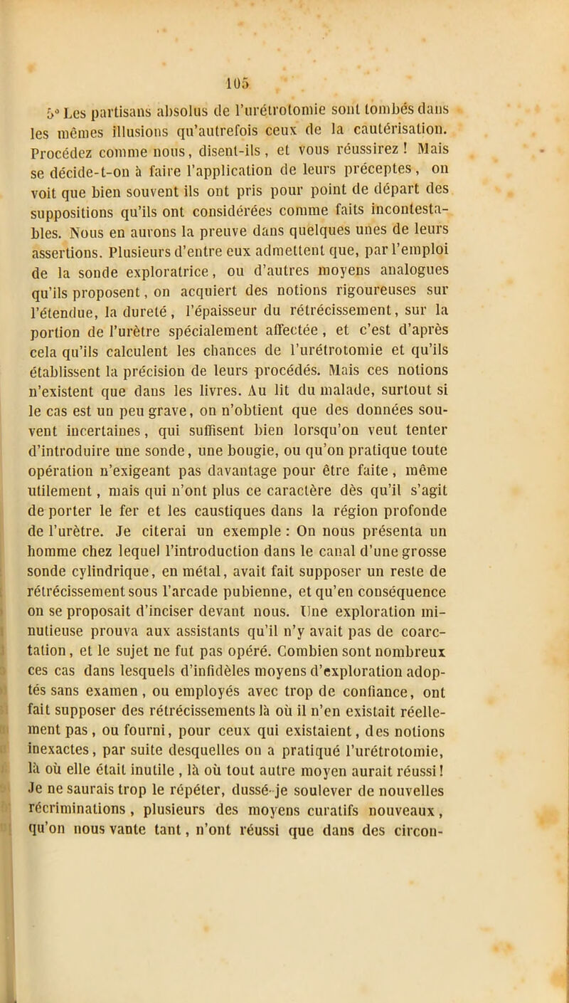 ->•> Les partisans absolus de l’urétrotomie sont tombés dans les mêmes illusions qn’autrefois ceux de la cautérisation. Procédez comme nous, disent-ils, et vous réussirez! Mais se décide-t-on à faire l’application de leurs préceptes, on voit que bien souvent ils ont pris pour point de départ des suppositions qu’ils ont considérées comme faits incontesta- bles. Nous en aurons la preuve dans quelques unes de leurs assertions. Plusieurs d’entre eux admettent que, par l’emploi de la sonde exploratrice, ou d’autres moyens analogues qu’ils proposent, on acquiert des notions rigoureuses sur l’étendue, la dureté, l’épaisseur du rétrécissement, sur la portion de l’urètre spécialement affectée, et c’est d’après cela qu’ils calculent les chances de l’urétrotomie et qu’ils établissent la précision de leurs procédés. Mais ces notions n’existent que dans les livres. Au lit du malade, surtout si le cas est un peu grave, on n’obtient que des données sou- vent incertaines, qui suffisent bien lorsqu’on veut tenter d’introduire une sonde, une bougie, ou qu’on pratique toute opération n’exigeant pas davantage pour être faite, même utilement, mais qui n’ont plus ce caractère dès qu’il s’agit de porter le fer et les caustiques dans la région profonde de l’urètre. Je citerai un exemple : On nous présenta un homme chez lequel l’introduction dans le canal d’une grosse sonde cylindrique, en métal, avait fait supposer un reste de rétrécissement sous l’arcade pubienne, et qu’en conséquence on se proposait d’inciser devant nous. Une exploration mi- nutieuse prouva aux assistants qu’il n’y avait pas de coarc- tation, et le sujet ne fut pas opéré. Combien sont nombreux ces cas dans lesquels d’infidèles moyens d’exploration adop- tés sans examen, ou employés avec trop de confiance, ont fait supposer des rétrécissements là où il n’en existait réelle- ment pas, ou fourni, pour ceux qui existaient, des notions inexactes, par suite desquelles on a pratiqué l’urétrotomie, là où elle était inutile , là où tout autre moyen aurait réussi! Je ne saurais trop le répéter, dussé- je soulever de nouvelles récriminations , plusieurs des moyens curatifs nouveaux, qu’on nous vante tant, n’ont réussi que dans des circon- .