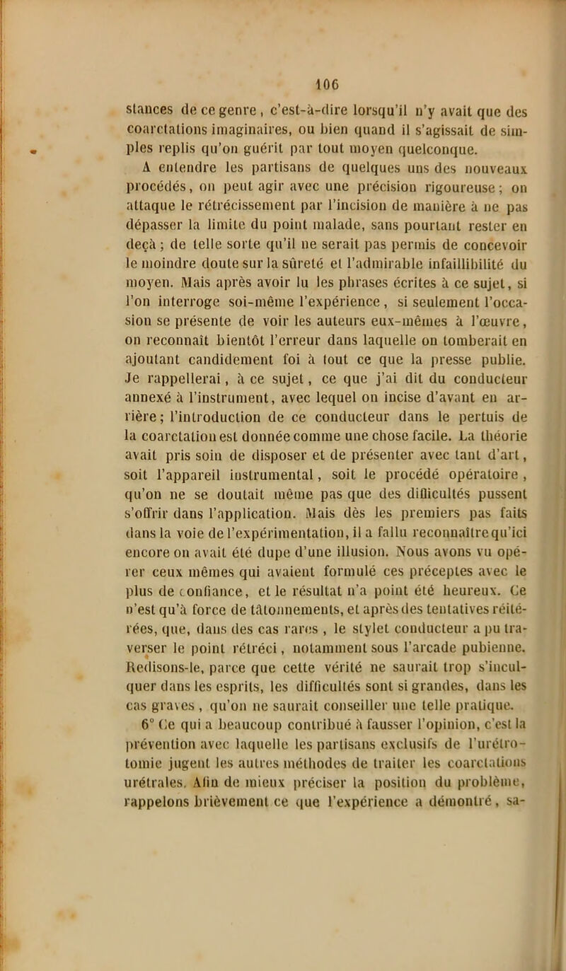 stances de ce genre, c’est-à-dire lorsqu’il n’y avait que des coarctations imaginaires, ou bien quand il s’agissait de sim- ples replis qu’on guérit par tout moyen quelconque. A entendre les partisans de quelques uns des nouveaux procédés, on peut agir avec une précision rigoureuse ; on attaque le rétrécissement par l’incision de manière à ne pas dépasser la limite du point malade, sans pourtant rester en deçà; de telle sorte qu’il ne serait pas permis de concevoir le moindre doute sur la sûreté et l’admirable infaillibilité du moyen. Mais après avoir lu les phrases écrites à ce sujet, si l’on interroge soi-même l’expérience , si seulement l’occa- sion se présente de voir les auteurs eux-mêmes à l’œuvre, on reconnaît bientôt l’erreur dans laquelle on tomberait en ajoutant candidement foi à tout ce que la presse publie. Je rappellerai, à ce sujet, ce que j’ai dit du conducteur annexé à l’instrument, avec lequel on incise d’avant en ar- rière ; l’introduction de ce conducteur dans le pertuis de la coarctation est donnée comme une chose facile. La théorie avait pris soin de disposer et de présenter avec tant d’art, soit l’appareil instrumental, soit le procédé opératoire , qu’on ne se doutait même pas que des diflicultés pussent s’offrir dans l’application. Mais dès les premiers pas faits dans la voie de l’expérimentation, il a fallu reconnailrequ’ici encore on avait été dupe d’une illusion. Nous avons vu opé- rer ceux mêmes qui avaient formulé ces préceptes avec le plus de confiance, et le résultat n’a point été heureux. Ce n’est qu’à force de tâtonnements, eL après des tentatives réité- rées, que, dans des cas rares , le stylet conducteur a pu tra- verser le point rétréci, notamment sous l’arcade pubienne, ftedisons-le, parce que celte vérité ne saurait trop s’incul- quer dans les esprits, les difficultés sont si grandes, dans les cas graves , qu’on ne saurait conseiller une telle pratique. 6° Ce qui a beaucoup contribué à fausser l'opinion, c’est la prévention avec laquelle les partisans exclusifs de l’urétro- tomie jugent les autres méthodes de traiter les coarctations urétrales. Afin de mieux préciser la position du problème, rappelons brièvement ce que l’expérience a démontré, sa-