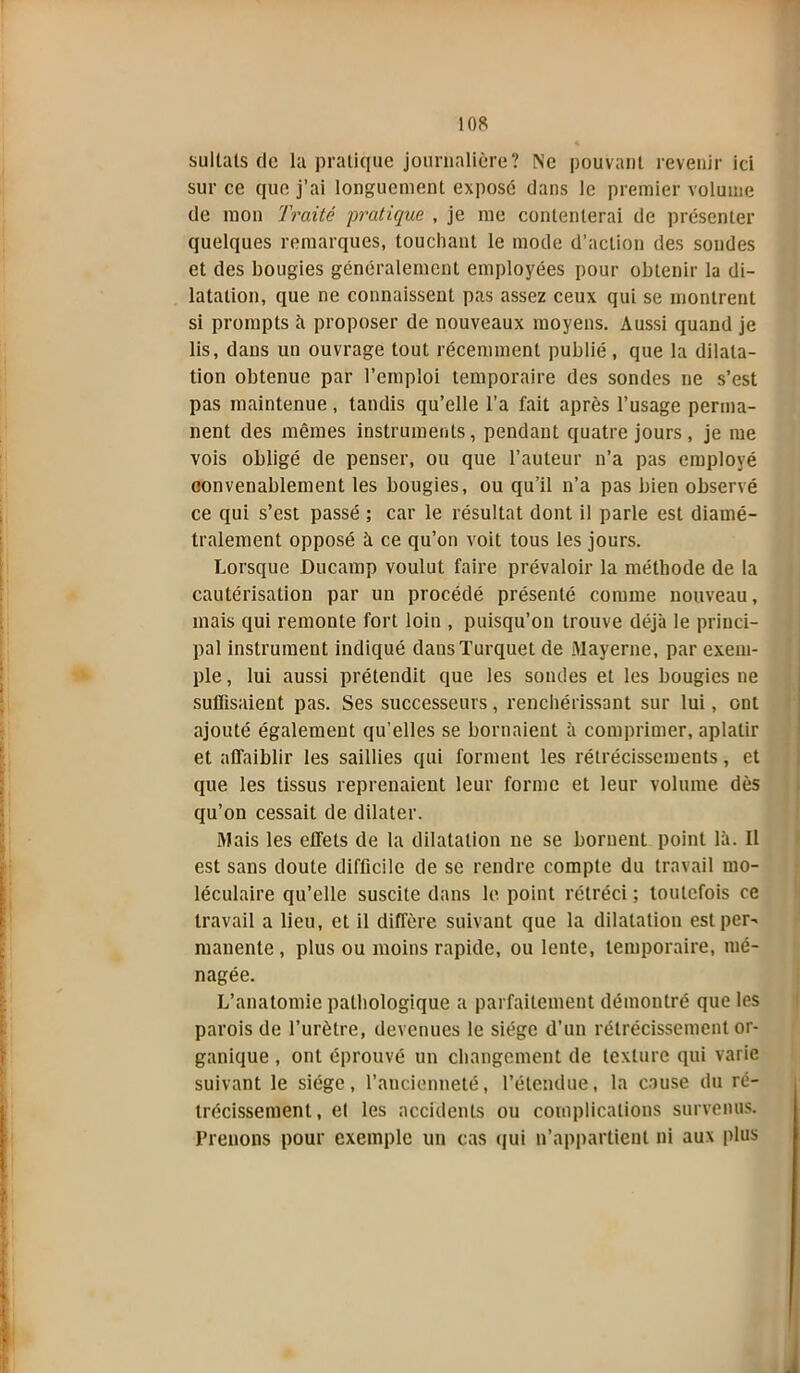 sultals de la pratique journalière? Ne pouvant revenir ici sur ce que j’ai longuement exposé dans le premier volume de mon Traité pratique , je me contenterai de présenter quelques remarques, touchant le mode d’action des sondes et des bougies généralement employées pour obtenir la di- latation, que ne connaissent pas assez ceux qui se montrent si prompts à proposer de nouveaux moyens. Aussi quand je lis, dans un ouvrage tout récemment publié, que la dilata- tion obtenue par l’emploi temporaire des sondes ne s’est pas maintenue, tandis qu’elle l’a fait après l’usage perma- nent des mêmes instruments, pendant quatre jours, je me vois obligé de penser, ou que l’auteur n’a pas employé convenablement les bougies, ou qu’il n’a pas bien observé ce qui s’est passé ; car le résultat dont il parle est diamé- tralement opposé à ce qu’on voit tous les jours. Lorsque Ducamp voulut faire prévaloir la méthode de la cautérisation par un procédé présenté comme nouveau, mais qui remonte fort loin , puisqu’on trouve déjà le princi- pal instrument indiqué dausTurquet de Mayerne, par exem- ple , lui aussi prétendit que les sondes et les bougies ne suffisaient pas. Ses successeurs, renchérissant sur lui, ont ajouté également qu’elles se bornaient à comprimer, aplatir et affaiblir les saillies qui forment les rétrécissements, et que les tissus reprenaient leur forme et leur volume dès qu’on cessait de dilater. Mais les effets de la dilatation ne se bornent point là. Il est sans doute difficile de se rendre compte du travail mo- léculaire qu’elle suscite dans le point rétréci ; toutefois ce travail a lieu, et il diffère suivant que la dilatation est per- manente , plus ou moins rapide, ou lente, temporaire, mé- nagée. L’anatomie pathologique a parfaitement démontré que les parois de l’urètre, devenues le siège d’un rétrécissement or- ganique , ont éprouvé un changement de texture qui varie suivant le siège, l’ancienneté, l’étendue, la cause du ré- trécissement , e( les accidents ou complications survenus. Prenons pour exemple un cas qui n’appartient ni aux plus