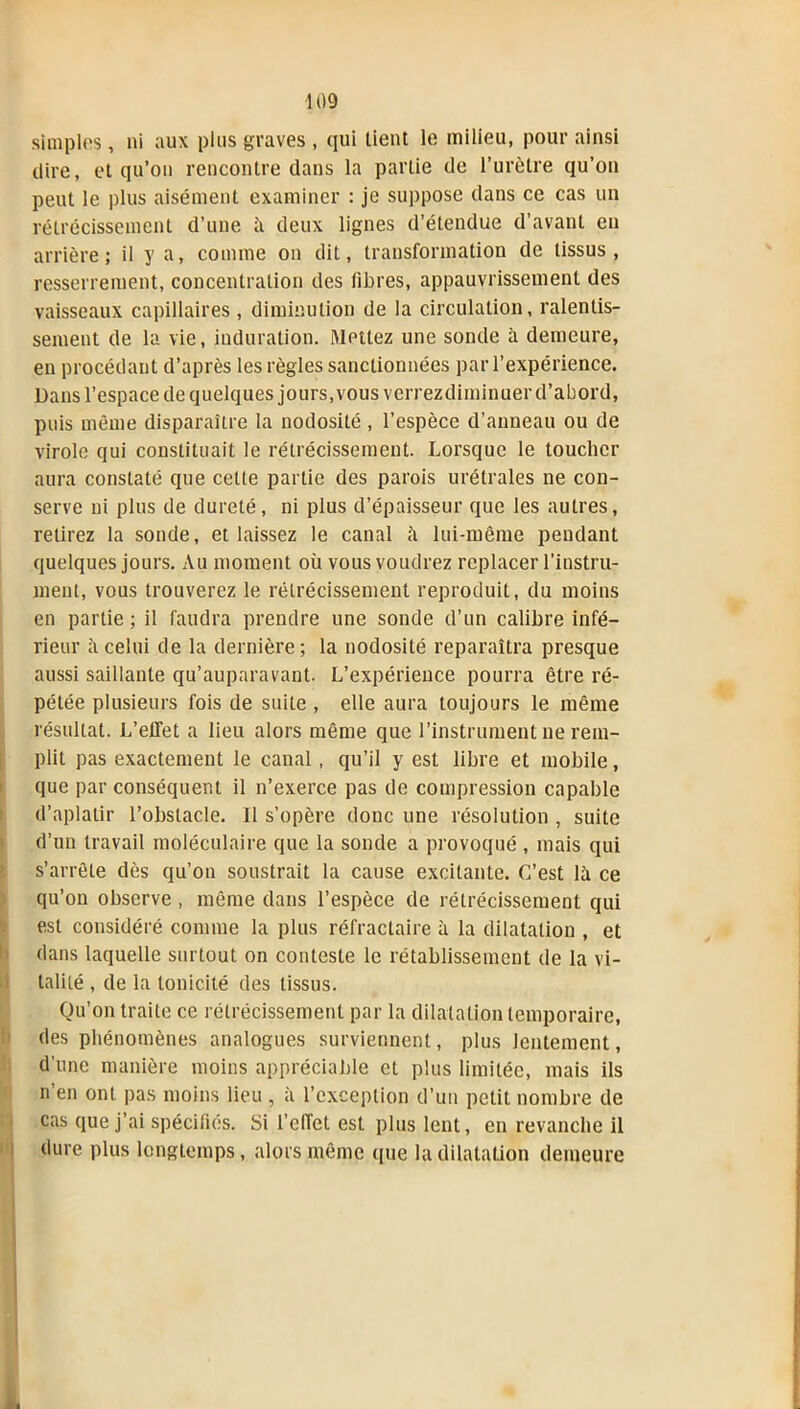 simples, ni aux plus graves , qui lient le milieu, pour ainsi dire, et qu’on rencontre dans la partie de l’urètre qu’on peut le plus aisément examiner : je suppose dans ce cas un rétrécissement d’une à deux lignes d’étendue d’avant en arrière; il y a, comme on dit, transformation de tissus, resserrement, concentration des fibres, appauvrissement des vaisseaux capillaires , diminution de la circulation, ralentis- sement de la vie, induration. Mettez une sonde à demeure, en procédant d’après les règles sanctionnées par l’expérience. Dans l’espace de quelques jours, vous verrez diminuer d’abord, puis même disparaître la nodosité , l’espèce d’anneau ou de virole qui constituait le rétrécissement. Lorsque le toucher aura constaté que cette partie des parois urétrales ne con- serve ni plus de dureté, ni plus d’épaisseur que les autres, relirez la sonde, et laissez le canal à lui-même pendant quelques jours. Au moment où vous voudrez replacer l’instru- ment, vous trouverez le rétrécissement reproduit, du moins en partie ; il faudra prendre une sonde d’un calibre infé- rieur à celui de la dernière; la nodosité reparaîtra presque aussi saillante qu’auparavant. L’expérience pourra être ré- pétée plusieurs fois de suite , elle aura toujours le même résultat. L’effet a lieu alors même que l’instrument ne rem- plit pas exactement le canal, qu’il y est libre et mobile, que par conséquent il n’exerce pas de compression capable d’aplatir l’obstacle. Il s’opère donc une résolution , suite d’un travail moléculaire que la sonde a provoqué , mais qui s’arrête dès qu’on soustrait la cause excitante. C’est là ce qu’on observe , même dans l’espèce de rétrécissement qui est considéré comme la plus réfractaire à la dilatation , et dans laquelle surtout on conteste le rétablissement de la vi- talité , de la tonicité des tissus. Qu’on traite ce rétrécissement par la dilatation temporaire, des phénomènes analogues surviennent, plus lentement, d’une manière moins appréciable et plus limitée, mais ils n’en ont pas moins lieu , à l’exception d’un petit nombre de cas que j’ai spécifiés. Si l’effet est plus lent, en revanche il dure plus longtemps, alors même que la dilatation demeure I