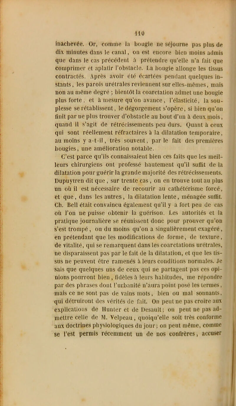 410 inachevée. Or, comme la bougie ne séjourne pas plus de dix minutes dans le canal, on est encore bien moins admis que dans le cas précédent h prétendre qu’elle n’a fait que comprimer et aplatir l’obstacle. La bougie allonge les tissus contractés. Après avoir été écartées pendant quelques in- stants, les parois urétrales reviennent sur elles-mêmes, mais non au même degré ; bientôt la coarctation admet une bougie plus forte , et à mesure qu’on avance , l’élasticité, la sou- plesse se rétablissent, le dégorgement s’opère, si bien qu’on finit par ne plus trouver d’obstacle au bout d’un à deux mois, quand il s’agit de rétrécissements peu durs. Quant à ceux qui sont réellement réfractaires à la dilatation temporaire, au moins y a-t-il, très souvent, parle fait des premières bougies, une amélioration notable. C’est parce qu’ils connaissaient bien ces faits que les meil- I leurs chirurgiens ont professé hautement qu’il suffit de la dilatation pour guérir la grande majorité des rétrécissements. Dupuytren dit que , sur trente cas , on en trouve tout au plus un où il est nécessaire de recourir au cathétérisme forcé, et que, dans les autres, la dilatation lente, ménagée suffit. Ch. Bell était convaincu également qu’il y a fort peu de cas où l’on ne puisse obtenir la guérison. Les autorités et la pratique journalière se réunissent donc pour prouver qu’on s’est trompé , ou du moins qu’on a singulièrement exagéré, en prétendant que les modifications de forme, de texture, de vitalité, qui se remarquent dans les coarctations urétrales, ne disparaissent pas par le fait de la dilatation, et que les tis- sus ne peuvent être ramenés à leurs conditions normales. Je sais que quelques uns de ceux qui ne partagent pas ces opi- nions pourront bien , fidèles il leurs habitudes, me répondre Ipar des phrases dont l’urbanité n’aura point posé les termes, mais ce ne sont pas de vains mots, bien ou mal sonnants, qui détruiront des vérités de fait. On peut ne pas croire aux explications de Hunier et de Desault; on peut ne pas ad- mettre celle de SL Velpeau, quoiqu’elle soit très conforme aux doctrines physiologiques du jour; on peut même, comme se l’est permis récemment un de nos confrères, accuser