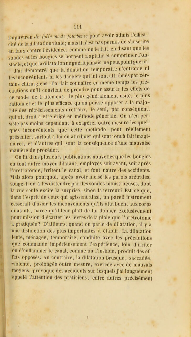 Dupuytren de folie ou de fourberie pour avoir admis l’efflca- cité delà dilatation vitale; mais il n’est pas permis de s inscrire en faux contre l’Évidence, comme on le fait, en disant que les sondes et les bougies se bornent îi aplatir et comprimer l’ob- stacle, et que la dilatation ne guérit jamais, ne peutpoint guérir. j’ai démontré que la dilatation temporaire n entraîne ni les inconvénients ni les dangers qui lui sont attribués par cer- tains chirurgiens. J’ai fait connaître en même temps les pré- cautions qu’il convient de prendre pour assurer les eilets de ce mode de traitement, le plus généralement usité, le plus rationnel et le plus efficace qu’on puisse opposer à la majo- rité des rétrécissements urélraux, le seul, par conséquent, qui ait droit îi être érigé en méthode générale. On n’en per- siste pas moins cependant îi exagérer outre mesure les quel- ques inconvénients que cette méthode peut réellement présenter, surtout à lui en attribuer qui sont tout à fait imagi- naires, et d’autres qui sont la conséquence d’une mauvaise manière de procéder. On lit dans plusieurs publications nouvelles que les bougies ou tout autre moyen dilatant, employés soit avant, soit après l’ùrétrotomie, irritent le canal, et font naître des accidents. Mais alors pourquoi, après avoir incisé les parois urétrales, songe-t-on à les distendre par des sondes monstrueuses, dont la vue seule excite la surprise, sinon la terreur? Est-ce que, dans l’esprit de ceux qui agissent ainsi, un pareil instrument cesserait d’avoir les inconvénients qu’ils attribuent aux corps dilatants, parce qu’il leur plaît de lui donner exclusivement pour mission d’écarter les lèvres de la plaie que l’urétrotome a pratiquée? D’ailleurs, quand on parle de dilatation, il y a une distinction des plus importantes il établir. La dilatation lente, ménagée, temporaire, conduite avec les précautions que commande impérieusement l’expérience, loin d’irriter ou d’enflammer le canal, comme on l’insinue, produit des ef- fets opposés. Au contraire, la dilatation brusque, saccadée, violente, prolongée outre mesure, exercée avec de mauvais moyens, provoque des accidents sur lesquels j’ai longuement appelé l’attention des praticiens, entre autres précisément >