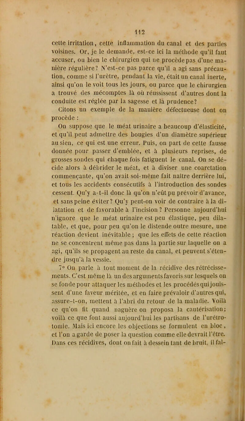 celle irritation, cette inflammation du canal et des parties voisines. Or, je le demande, est-ce ici la méthode qu’il faut accuser, ou bien le chirurgien qui ne procède pas d’une ma- nière régulière? N’est-ce pas parce qu’il a agi sans précau- tion, comme si l’urètre, pendant la vie, était un canal inerte, ainsi qu’on le voit tous les jours, ou parce que le chirurgien a trouvé des mécomptes là où réussissent d’autres dont la conduite est réglée par la sagesse et la prudence? Citons un exemple de la manière défectueuse dont on procède : On suppose que le méat urinaire a beaucoup d’élasticité, et qu’il peut admettre des bougies d’un diamètre supérieur au sien, ce qui est une erreur. Puis, on part de cette fausse donnée pour passer d’emblée, et à plusieurs reprises, de grosses sondes qui chaque fois fatiguent le canal. On se dé- cide alors à débrider le méat, et à diviser une coarctation commençante, qu’on avait soi-même fait naître derrière lui, et tous les accidents consécutifs à l’introduction des sondes cessent. Qu’y a-t-il donc là qu’on n’eût pu prévoir d’avance, et sans peine éviter? Qu’y peut-on voir de contraire à la di- latation et de favorable à l’incision ? Personne aujourd’hui n’ignore que le méat urinaire est peu élastique, peu dila- table, et que, pour peu qu’on le distende outre mesure, une réaction devient inévitable ; que les effets de cette réaction ne se concentrent même pas dans la partie sur laquelle on a agi, qu’ils se propagent au reste du canal, et peuvent s’éten- dre jusqu’à la vessie. 7° On parle à tout moment de la récidive des rétrécisse- ments. C’est même là un des arguments favoris sur lesquels on se fonde pour attaquer les méthodes et les procédés qui jouis- sent d’une faveur méritée, et en faire prévaloir d’autres qui, assure-t-on, mettent à l’abri du retour de la maladie. Voilà ce qu’on lit quand naguère on proposa la cautérisation; voilà ce que font aussi aujourd’hui les partisans de l’urétro- tomie. Mais ici encore les objections se formulent en bloc , et l’on a garde de poser la question comme elle devrait l’être. Dans ces récidives, dont on fait à dessein tant de bruit, il fal-