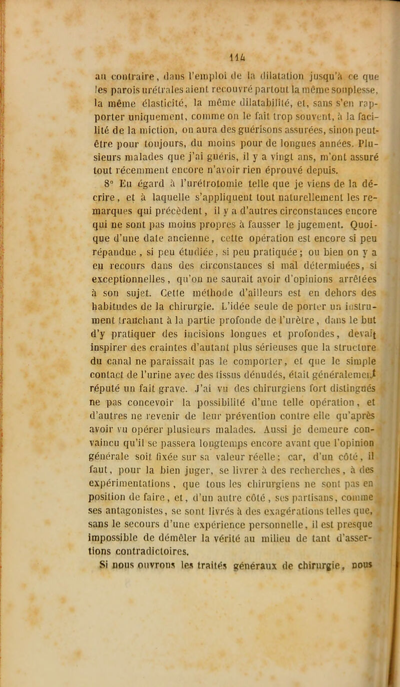 au contraire, dans l’emploi de la dilatation jusqu'à ce que les parois uré,traies aient recouvré partout la même souplesse, la même élasticité, la même dilatabilité, et, sans s’en rap- porter uniquement, comme on le fait trop souvent, à la faci- lité de la miction, on aura des guérisons assurées, sinon peut- être pour toujours, du moins pour de longues années. Plu- sieurs malades que j’ai guéris, il y a vingt ans, m’ont assuré tout récemment encore n’avoir rien éprouvé depuis. 8° Eu égard à l’urétrotomie telle que je viens de la dé- crire, et à laquelle s’appliquent tout naturellement les re- marques qui précèdent, il y a d’autres circonstances encore qui ne sont pas moins propres h fausser le jugement. Quoi- que d’une date ancienne, cette opération est encore si peu répandue , si peu étudiée, si peu pratiquée ; ou bien on y a eu recours dans des circonstances si mal déterminées, si exceptionnelles, qu’on ne saurait avoir d’opinions arrêtées à son sujet. Cette méthode d’ailleurs est en dehors des habitudes de la chirurgie. L’idée seule de porter un instru- ment tranchant à la partie profonde de l’urètre, dans le but d’y pratiquer des incisions longues et profondes, devait inspirer des craintes d’autant plus sérieuses que la structure du canal ne paraissait pas le comporter, el que le simple contact de l’urine avec des tissus dénudés, était généralement réputé un fait grave. J’ai vu des chirurgiens fort distingués ne pas concevoir la possibilité d’une telle opération, et d’autres ne revenir de leur prévention contre eile qu’après avoir vu opérer plusieurs malades. Aussi je demeure con- vaincu qu’il se passera longtemps encore avant que l’opinion générale soit fixée sur sa valeur réelle ; car, d’un côté, il faut, pour la bien juger, se livrer à des recherches, à des expérimentations , que tous les chirurgiens ne sont pas en position de faire, et, d’un autre côté , ses partisans, comme ses antagonistes, se sont livrés à des exagérations telles que, sans le secours d’une expérience personnelle, il est presque impossible de démêler la vérité au milieu de tant d’asser- tions contradictoires. Si nous ouvrons les traités généraux de chirurgie, dous