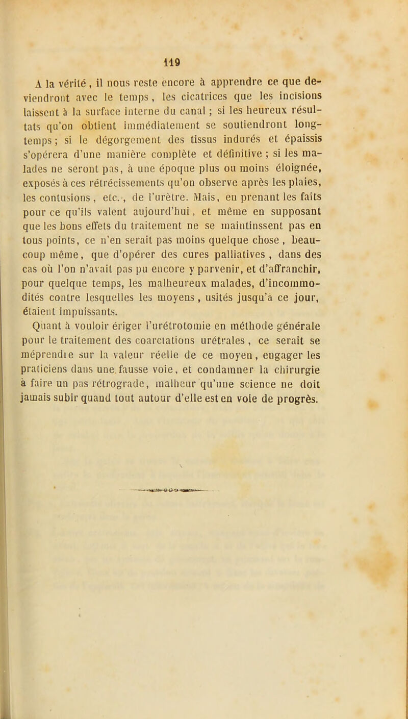 A la vérité, il nous reste encore à apprendre ce que de- viendront avec le temps, les cicatrices que les incisions laissent à la surface interne du canal ; si les heureux résul- tats qu’on obtient immédiatement se soutiendront long- temps; si le dégorgement des tissus indurés et épaissis s’opérera d’une manière complète et définitive ; si les ma- lades ne seront pas, à une époque plus ou moins éloignée, exposés à ces rétrécissements qu’on observe après les plaies, les contusions , etc., de l’urètre. Mais, en prenant les faits pour ce qu’ils valent aujourd’hui, et même en supposant que les bons effets du traitement ne se maintinssent pas en tous points, ce n’en serait pas moins quelque chose , beau- coup même, que d’opérer des cures palliatives , dans des cas où l’on n’avait pas pu encore y parvenir, et d’affranchir, pour quelque temps, les malheureux malades, d’incommo- dités contre lesquelles les moyens, usités jusqu’à ce jour, étaient impuissants. Quant à vouloir ériger l’urétrotomie en méthode générale pour le traitement des coarctations urétrales , ce serait se méprendie sur la valeur réelle de ce moyen, engager les praticiens dans une fausse voie, et condamner la chirurgie à faire un pas rétrograde, malheur qu’une science ne doit jamais subir quand tout autour d’elle est en voie de progrès. \