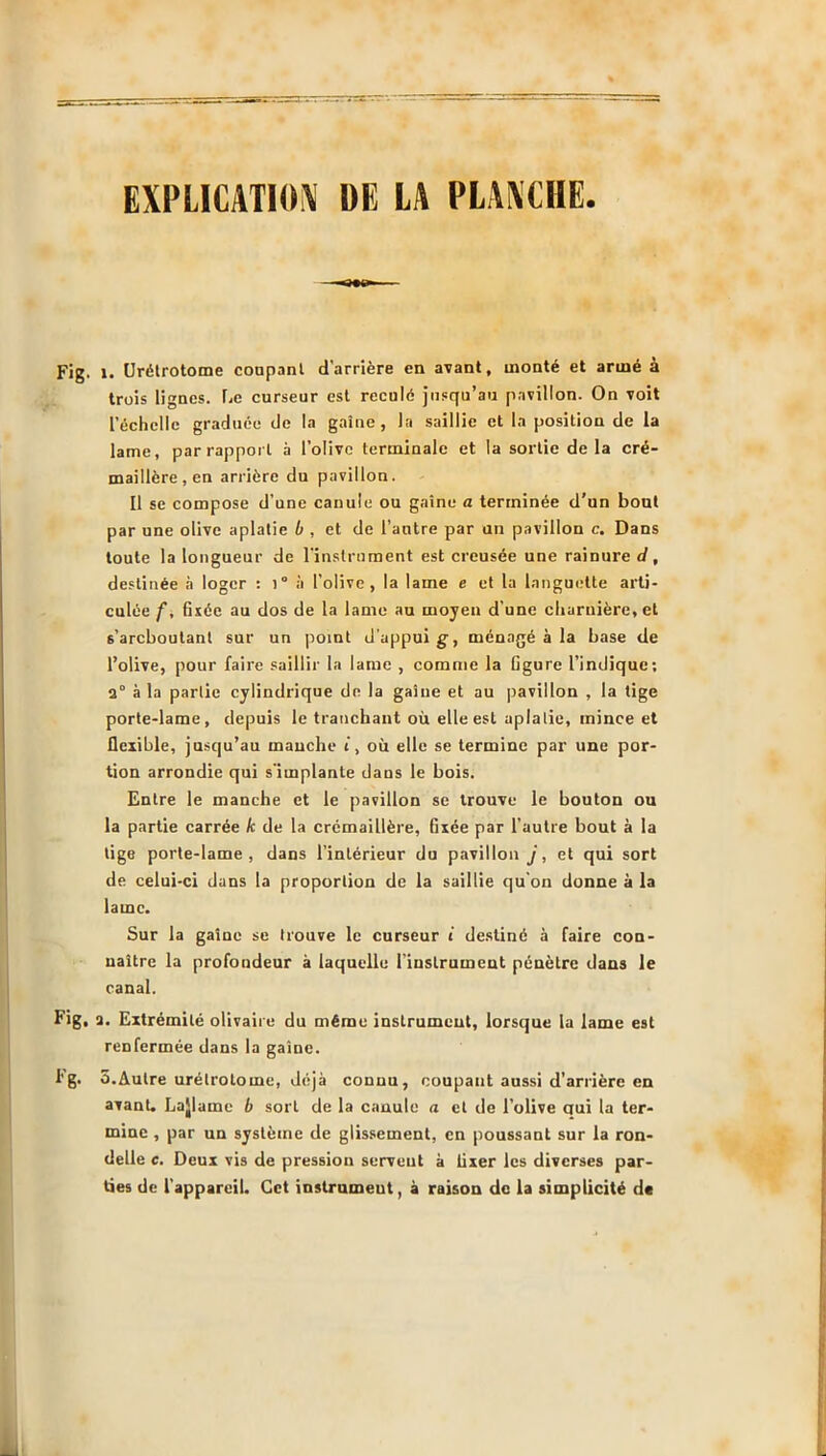 EXPLICATION DE LA PLANCHE. 1. Urétrotome coupant d’arrière en avant, monté et armé à trois lignes. Le curseur est reculé jusqu’au pavillon. On voit l’échelle graduée de la gaine, la saillie et la position de la lame, par rapport à l’olive terminale et la sortie delà cré- maillère, en arrière du pavillon. Il se compose d’une canule ou gaine a terminée d'un bout par une olive aplatie b , et de l’autre par un pavillon c. Dans toute la longueur de l’instrument est creusée une rainure d, destinée à loger : )° à l’olive, la lame e et la languette arti- culée f, fixée au dos de la lame au moyen d’une charnière, et s’areboutant sur un point d’appui g-, ménagé à la base de l’olive, pour faire saillir la lame , comme la figure l’indique; 2° à la partie cylindrique de la gaine et au pavillon , la tige porte-lame, depuis le tranchant où elle est aplatie, mince et flexible, jusqu’au mauche t, où elle se termine par une por- tion arrondie qui s'implante dans le bois. Entre le manche et le pavillon se trouve le bouton ou la partie carrée k de la crémaillère, fixée par l’autre bout à la lige porte-lame, dans l’intérieur du pavillon j, et qui sort de celui-ci dans la proportion de la saillie qu’on donne à la lame. Sur la gaine se trouve le curseur i destiné à faire con- naître la profondeur à laquelle l'instrument pénètre dans le canal. 2. Extrémité olivaire du même instrument, lorsque la lame est renfermée dans la gaine. 5.Autre urélrotome, déjà connu, coupant aussi d’arrière en avant. Lajlaine b sort de la canule a et de l’olive qui la ter- mine , par un système de glissement, en poussant sur la ron- delle c. Deux vis de pression servent à fixer les diverses par- ties de l'appareil. Cet instrument, à raison de la simplicité de