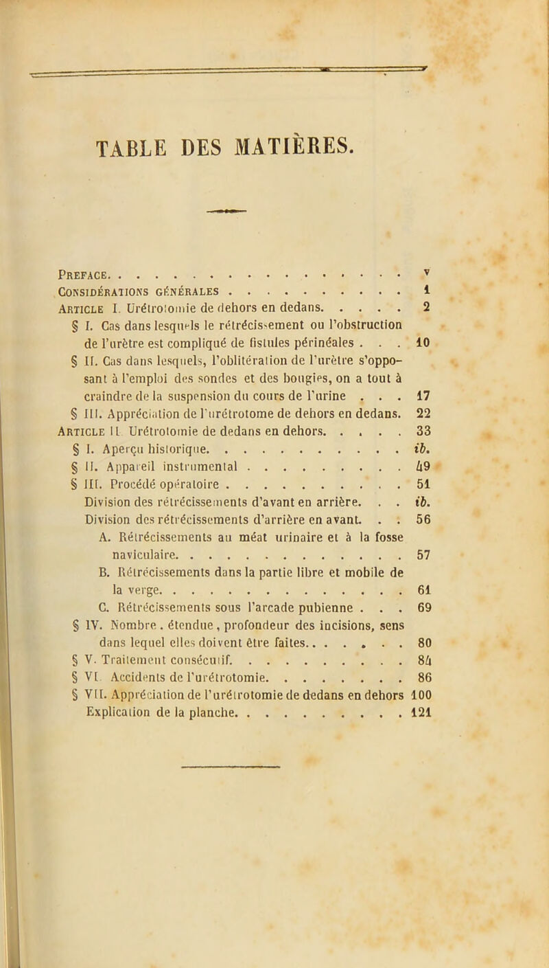 TABLE DES MATIERES PREFACE Considérai ions générales Article I. Urétrotomie de dehors en dedans § I. Cas dans lesquels le rétrécissement ou l’obstruction de l’urètre est compliqué de fistules périnéales . . . § II. Cas dans lesquels, l’oblitération de l’urètre s’oppo- sant à l’emploi des sondes et des bougies, on a tout à craindre de la suspension du cours de l'urine . . . § III. Appréciation de lurétrotome de dehors en dedans. Article II Urétrotomie de dedans en dehors. . . . . § I. Aperçu historique § II. Appareil instrumental § HT. Procédé opératoire Division des rétrécissements d’avant en arrière. . . Division des rétrécissements d’arrière en avanL . . A. Rétrécissements au méat urinaire et à la fosse naviculaire B. Rétrécissements dans la partie libre et mobile de la verge C. Rétrécissements sous l’arcade pubienne . . . § IV. Nombre . étendue, profondeur des iucisions, sens dans lequel elles doivent être faites....... § V. Traitement consécutif. § VI Accidents de l’urétrotomie § VII. Appréciation de l’urétrotomie de dedans en dehors Explication de la planche v 1 2 10 17 22 33 ib. h 9 51 ib. 56 57 61 69 80 84 86 100 121