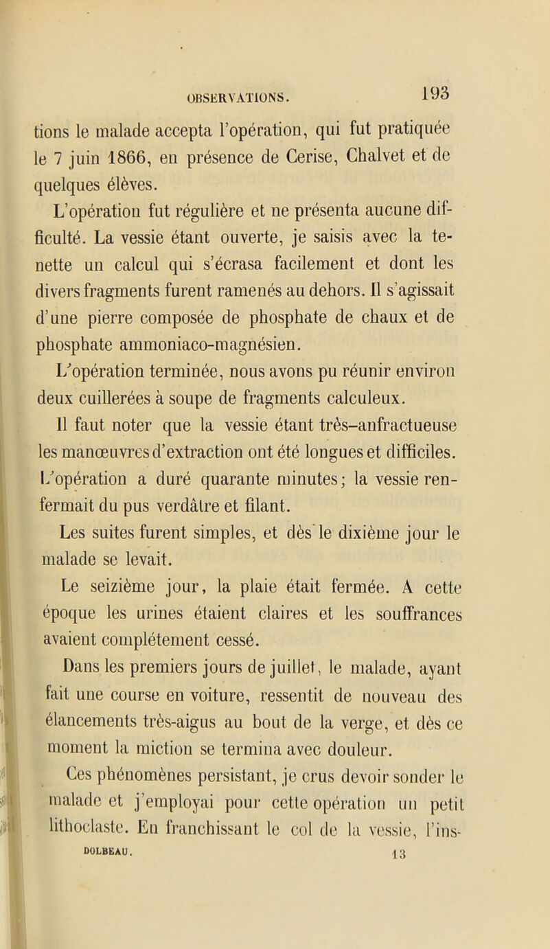 tions le malade accepta l’opération, qui fut pratiquée le 7 juin 1866, en présence de Cerise, Chalvet et de quelques élèves. L’opération fut régulière et ne présenta aucune dif- ficulté. La vessie étant ouverte, je saisis avec la te- nette un calcul qui s’écrasa facilement et dont les divers fragments furent ramenés au dehors. 11 s’agissait d’une pierre composée de phosphate de chaux et de phosphate ammoniaco-magnésien. I/opération terminée, nous avons pu réunir environ deux cuillerées à soupe de fragments calculeux. 11 faut noter que la vessie étant très-anfractueuse les manœuvres d’extraction ont été longues et difficiles, l/opération a duré quarante minutes; la vessie ren- fermait du pus verdâtre et filant. Les suites furent simples, et dès le dixième jour le malade se levait. Le seizième jour, la plaie était fermée. A cette époque les urines étaient claires et les souffrances avaient complètement cessé. Dans les premiers jours de juillet, le malade, ayant fait une course en voiture, ressentit de nouveau des élancements très-aigus au bout de la verge, et dès ce moment la miction se termina avec douleur. Ces phénomènes persistant, je crus devoir sonder le malade et j’employai pour cette opération un petit lithoclaste. En franchissant le col de la vessie, l’ins- DOLBEAU. (3
