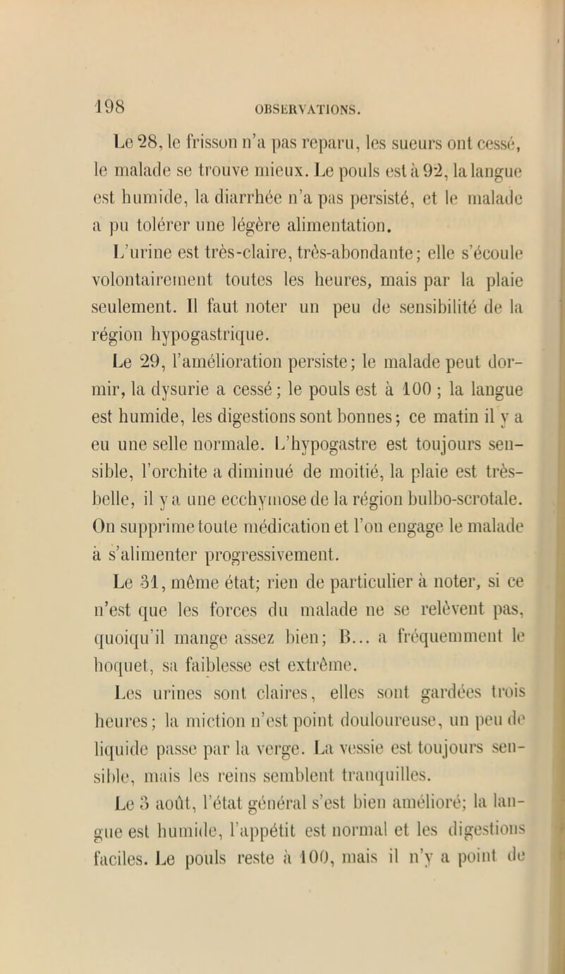 Le 28, le frisson n’a pas reparu, les sueurs ont cessé, le malade se trouve mieux. Le pouls est à 92, la langue est humide, la diarrhée n’a pas persisté, et le malade a pu tolérer une légère alimentation. L’urine est très-claire, très-abondante; elle s’écoule volontairement toutes les heures, mais par la plaie seulement. Il faut noter un peu de sensibilité de la région hypogastrique. Le 29, l’amélioration persiste; le malade peut dor- mir, la dysurie a cessé; le pouls est à 100 ; la langue est humide, les digestions sont bonnes ; ce matin il y a eu une selle normale. L’hvpogastre est toujours sen- sible, l’orchite a diminué de moitié, la plaie est très- belle, il y a une ecchymose de la région bulbo-scrotale. On supprime toute médication et l’on engage le malade à s’alimenter progressivement. Le 31, même état; rien de particulier à noter, si ce n’est que les forces du malade ne se relèvent pas, quoiqu’il mange assez bien; B... a fréquemment le hoquet, sa faiblesse est extrême. Les urines sont claires, elles sont gardées trois heures; la miction n’est point douloureuse, un peu de liquide passe par la verge. La vessie est toujours sen- sible, mais les reins semblent tranquilles. Le 3 août, l’état général s’est bien amélioré; la lan- gue est humide, l'appétit est normal et les digestions faciles. Le pouls reste à 100, mais il n’y a point de