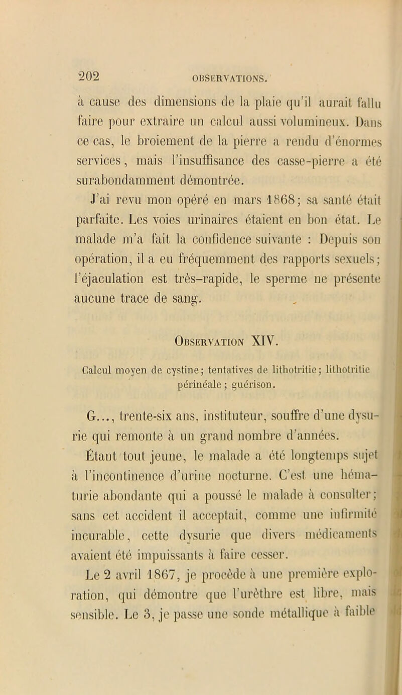 à cause des dimensions de la plaie qu’il aurait fallu faire pour extraire un calcul aussi volumineux. Dans ce cas, le broiement de la pierre a rendu d’énormes services, mais l’insuffisance des casse-pierre a été surabondamment démontrée. J’ai revu mon opéré en mars 1868; sa santé était parfaite. Les voies urinaires étaient en bon état. Le malade m’a fait la confidence suivante : Depuis son opération, il a eu fréquemment des rapports sexuels; l’éjaculation est très-rapide, le sperme 11e présente aucune trace de sang. Observation XIV. Calcul moyen cle cystine; tentatives de lithotritie; lithotritie périnéale; guérison. G..., trente-six ans, instituteur, souffre d’une dysu- rie qui remonte à un grand nombre d’années. Étant tout jeune, le malade a été longtemps sujet à l’incontinence d’urine nocturne. C'est une héma- turie abondante qui a poussé le malade à consulter; sans cet accident il acceptait, comme une infirmité incurable, cette dysurie que divers médicaments avaient été impuissants à faire cesser. Le 2 avril 1867, je procède à une première explo- ration, qui démontre que l’urèthre est libre, mais sensible. Le 3, je passe une sonde métallique à faible