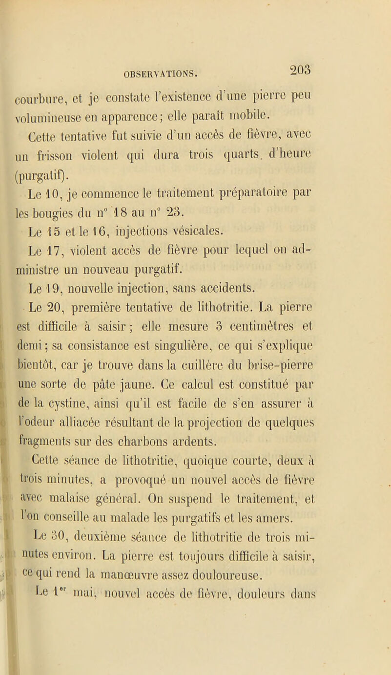 courbure, et je constate l’existence d’une pierre peu volumineuse en apparence; elle paraît mobile. Cette tentative fut suivie d’un accès de fièvre, avec un frisson violent qui dura trois quarts, d’heure (purgatif). Le 40, je commence le traitement préparatoire par les bougies du n° 18 au n° 23. Le 15 et le 16, injections vésicales. Le 17, violent accès de fièvre pour lequel on ad- ministre un nouveau purgatif. Le 19, nouvelle injection, sans accidents. Le 20, première tentative de lithotritie. La pierre est difficile à saisir ; elle mesure 3 centimètres et demi; sa consistance est singulière, ce qui s’explique bientôt, car je trouve dans la cuillère du brise-pierre une sorte de pâte jaune. Ce calcul est constitué par de la cystine, ainsi qu’il est facile de s’en assurer à l’odeur alliacée résultant de la projection de quelques fragments sur des charbons ardents. Cette séance de lithotritie, quoique courte, deux à trois minutes, a provoqué un nouvel accès de fièvre avec malaise général. On suspend le traitement, et l’on conseille au malade les purgatifs et les amers. Le 30, deuxième séance de lithotritie de trois mi- nutes environ. La pierre est toujours difficile à saisir, . < ce qui rend la manœuvre assez douloureuse. Le 1er mai, nouvel accès de fièvre, douleurs dans