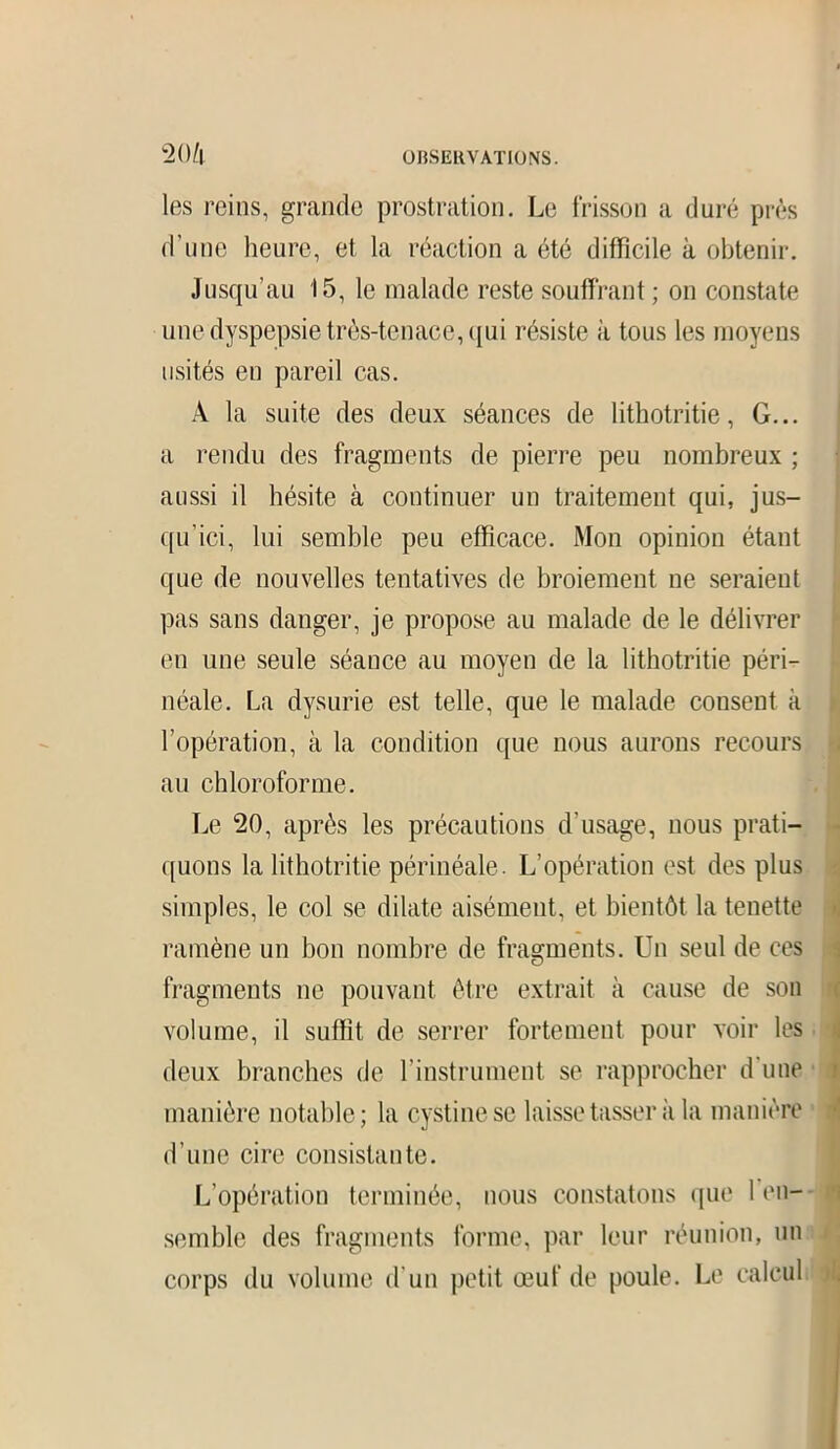 les reins, grande prostration. Le frisson a duré près d’une heure, et la réaction a été difficile à obtenir. Jusqu’au 15, le malade reste souffrant ; on constate une dyspepsie très-tenace, qui résiste à tous les moyens usités en pareil cas. À la suite des deux séances de lithotritie, G... a rendu des fragments de pierre peu nombreux ; aussi il hésite à continuer un traitement qui, jus- qu’ici, lui semble peu efficace. Mon opinion étant que de nouvelles tentatives de broiement ne seraient pas sans danger, je propose au malade de le délivrer en une seule séance au moyen de la lithotritie péri- néale. La dysurie est telle, que le malade consent à l’opération, à la condition que nous aurons recours au chloroforme. Le 20, après les précautions d'usage, nous prati- quons la lithotritie périnéale. L’opération est des plus simples, le col se dilate aisément, et bientôt la tenette ramène un bon nombre de fragments. Un seul de ces fragments ne pouvant être extrait à cause de son volume, il suffit de serrer fortement pour voir les ; deux branches de l’instrument se rapprocher d’une manière notable; la cystinese laisse tasser à la manière d’une cire consistante. L’opération terminée, nous constatons que 1 en- semble des fragments forme, par leur réunion, un corps du volume d’un petit œuf de poule. Le calcul <