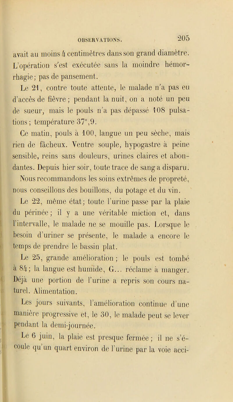 avait au moins li centimètres dans son grand diamètre. L'opération s'est exécutée sans la moindre hémor- rhagie; pas de pansement. Le 21, contre toute attente, le malade n’a pas eu d’accès de fièvre; pendant la nuit, on a noté un peu de sueur, mais le pouls n’a pas dépassé 108 pulsa- tions ; température 37°,9. Ce matin, pouls à 100, langue un peu sèche, mais rien de fâcheux. Ventre souple, hypogastre à peine sensible, reins sans douleurs, urines claires et abon- dantes. Depuis hier soir, toute trace de sang a disparu. Nous recommandons les soins extrêmes de propreté, nous conseillons des bouillons, du potage et du vin. Le 22, même état; toute l’urine passe par la plaie du périnée ; il y a une véritable miction et, dans l’intervalle, le malade ne se mouille pas. Lorsque le besoin d’uriner se présente, le malade a encore le temps de prendre le bassin plat. Le 25, grande amélioration ; le pouls est tombé à 8â; la langue est humide, G... réclame à manger. Déjà une portion de l’urine a repris son cours na- turel. Alimentation. Les jours suivants, l’amélioration continue d’une manière progressive et, le 30, le malade peut se lever pendant la demi-journée. Le 6 juin, la plaie est presque fermée; il ne s’é- coule qu’un quart environ de l’urine par la voie acci-