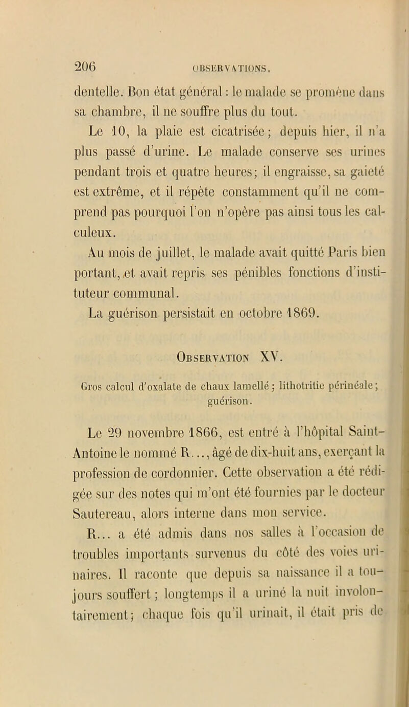 dentelle. Bon état général : le malade se promène dans sa chambre, il ne souffre plus du tout. Le 10, la plaie est cicatrisée; depuis hier, il n'a plus passé d’urine. Le malade conserve ses urines pendant trois et quatre heures; il engraisse, sa gaieté est extrême, et il répète constamment qu’il ne com- prend pas pourquoi l’on n’opère pas ainsi tous les cal- culeux. Au mois de juillet, le malade avait quitté Paris bien portant, ,et avait repris ses pénibles fonctions d'insti- tuteur communal. La guérison persistait en octobre 1869. Observation XV. Gros calcul cl’oxalate de chaux lamelle ; lithotrilie périnéale ; guérison. Le 29 novembre 1866, est entré à l’hôpital Saint- Antoine le nommé P\..., âgé de dix-lmit ans, exerçant la profession de cordonnier. Cette observation a été rédi- gée sur des notes qui m’ont été fournies par le docteur Sautereau, alors interne dans mon service. R... a été admis dans nos salles à 1 occasion do troubles importants survenus du côté des voies uri- naires. 11 raconte que depuis sa naissance il a tou- jours souffert ; longtemps il a uriné la nuit involon- tairement; chaque fois qu'il urinait, il était pris de