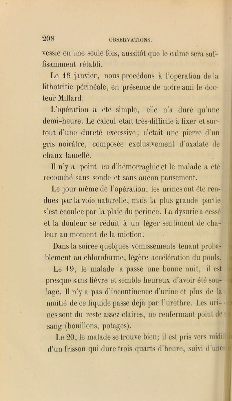vessie en une seule fois, aussitôt que le calme sera suf- fisamment rétabli. Le 18 janvier, nous procédons à l’opération delà lithotritie périnéale, en présence de notre ami le doc- teur Millard. L’opération a été simple, elle n’a duré qu’une demi-heure. Le calcul était très-difficile à fixer et sur- s tout d’une dureté excessive; c’était une pierre d’un gris noirâtre, composée exclusivement d’oxalate de chaux lamellé. Il n’y a point eu d’hémorraghie et le malade a été recouché sans sonde et sans aucun pansement. Le jour même de l’opération, les urines ont été ren- dues par la voie naturelle, mais la plus grande parlie s’est écoulée par la plaie du périnée. La dysurie a cessé et la douleur se réduit à un léger sentiment de cha- leur au moment de la miction. Dans la soirée quelques vomissements tenant proba- blement au chloroforme, légère accélération du pouls. Le 19, le malade a passé une bonne nuit, il est presque sans fièvre et semble heureux d’avoir été sou- lagé. 11 n’y a pas d’incontinence d’urine et plus de la Ij moitié de ce liquide passe déjà par l’urèthre. Les uri- nes sont du reste assez claires, ne renfermant point de sang (bouillons, potages). Le 20, le malade se trouve bien; il est pris vers midi i d’un frisson qui dure trois quarts d’heure, suivi d'une i