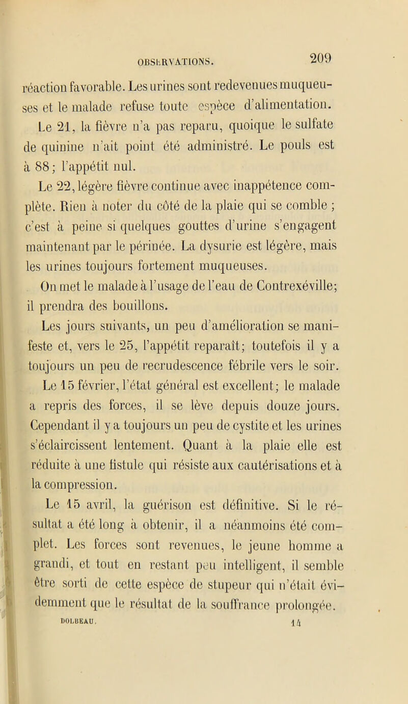 réaction favorable. Les urines sont redevenues muqueu- ses et le malade refuse toute espèce d’alimentation. Le 21, la fièvre n’a pas reparu, quoique le sulfate de quinine n’ait point été administré. Le pouls est à 88 ; l’appétit nul. Le 22, légère fièvre continue avec inappétence com- plète. Rien à noter du côté de la plaie qui se comble ; c’est à peine si quelques gouttes d’urine s’engagent maintenant par le périnée. La dysurie est légère, mais les urines toujours fortement muqueuses. On met le malade à l’usage de l’eau de Contrexéville; il prendra des bouillons. Les jours suivants, un peu d’amélioration se mani- feste et, vers le 25, l’appétit reparaît; toutefois il y a toujours un peu de recrudescence fébrile vers le soir. Le 15 février, l’état général est excellent; le malade a repris des forces, il se lève depuis douze jours. Cependant il y a toujours un peu de cystite et les urines Î s’éclaircissent lentement. Quant à la plaie elle est réduite à une fistule qui résiste aux cautérisations et à la compression. Le 15 avril, la guérison est définitive. Si le ré- sultat a été long à obtenir, il a néanmoins été com- plet. Les forces sont revenues, le jeune homme a grandi, et tout en restant peu intelligent, il semble être sorti de cette espèce de stupeur qui n’était évi- demment que le résultat de la souffrance prolongée. DOLBEAU. 14