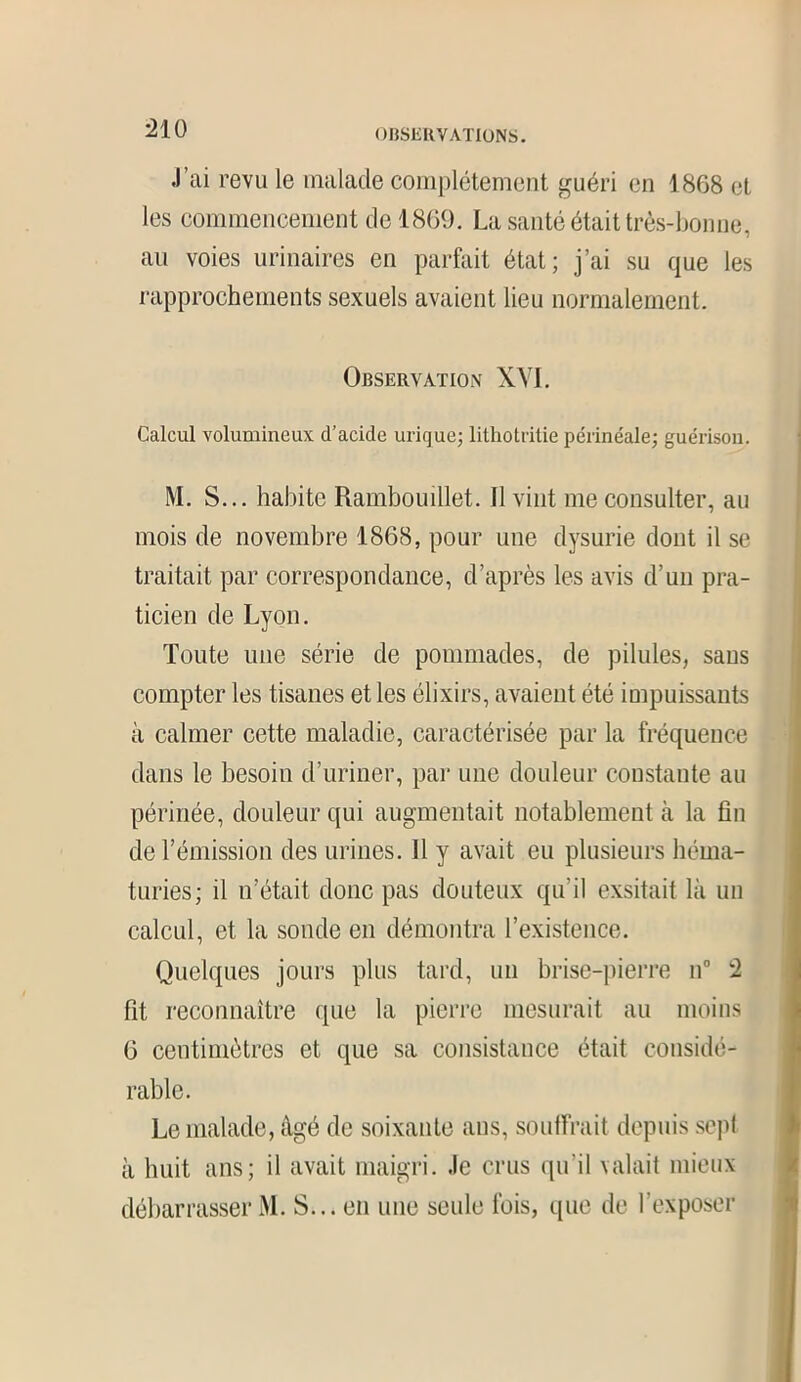 J’ai revu le malade complètement guéri en 1868 et les commencement de 1869. La santé était très-bonne, au voies urinaires en parfait état; j’ai su que les rapprochements sexuels avaient lieu normalement. Observation XVI. Calcul volumineux d’acide urique; lithotritie périnéale; guérison. M. S... habite Rambouillet. Il vint me consulter, au mois de novembre 1868, pour une dysurie dont il se traitait par correspondance, d’après les avis d’un pra- ticien de Lyon. Toute une série de pommades, de pilules, sans compter les tisanes et les élixirs, avaient été impuissants à calmer cette maladie, caractérisée par la fréquence dans le besoin d’uriner, par une douleur constante au périnée, douleur qui augmentait notablement à la fin de l’émission des urines. Il y avait eu plusieurs héma- turies; il n’était donc pas douteux qu’il exsitait là un calcul, et la sonde en démontra l’existence. Quelques jours plus tard, un brise-pierre n° 2 fit reconnaître que la pierre mesurait au moins 6 centimètres et que sa consistance était considé- rable. Le malade, âgé de soixante ans, souffrait depuis sept à huit ans; il avait maigri. Je crus qu’il valait mieux débarrasser M. S... en une seule fois, que de l’exposer