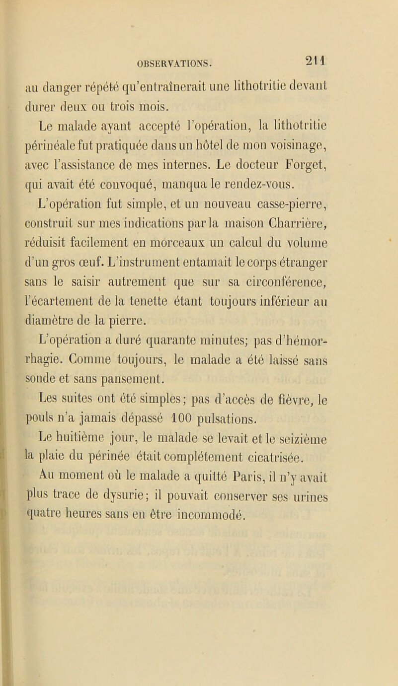 au danger répété qu’entraînerait une lithotritie devant durer deux ou trois mois. Le malade ayant accepté l’opération, la lithotritie périnéale fut pratiquée dans un hôtel de mon voisinage, avec l’assistance de mes internes. Le docteur Forget, qui avait été convoqué, manqua le rendez-vous. L’opération fut simple, et un nouveau casse-pierre, construit sur mes indications parla maison Charrière, réduisit facilement en morceaux un calcul du volume d’un gros œuf. L’instrument entamait le corps étranger sans le saisir autrement que sur sa circonférence, l'écartement de la tenette étant toujours inférieur au diamètre de la pierre. L’opération a duré quarante minutes; pas d’hémor- rhagie. Gomme toujours, le malade a été laissé sans sonde et sans pansement. Les suites ont été simples; pas d’accès de fièvre, le pouls n’a jamais dépassé 100 pulsations. Le huitième jour, le malade se levait et le seizième !la plaie du périnée était complètement cicatrisée. Au moment où le malade a quitté Paris, il n’y avait plus trace de dysurie; il pouvait conserver scs urines quatre heures sans en être incommodé.