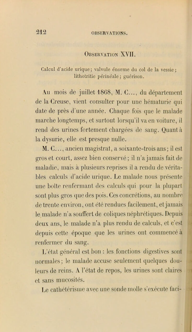 Observation XY1I. Calcul d’acide urique; valvule énorme du col de la vessie; lithotritie périnéale; guérison. Au mois de juillet 1868, M. C..., du département de la Creuse, vient consulter pour une hématurie qui date de près d’une année. Chaque fois que le malade marche longtemps, et surtout lorsqu’il va en voiture, il rend des urines fortement chargées de sang. Quant à la dysurie, elle est presque nulle. M. C..., ancien magistrat, a soixante-trois ans ; il est gros et court, assez bien conservé; il n’a jamais fait de maladie, mais à plusieurs reprises il a rendu de vérita- bles calculs d’acide urique. Le malade nous présente une boîte renfermant des calculs qui pour la plupart sont plus gros que des pois. Ces concrétions, au nombre de trente environ, ont été rendues facilement, et jamais le malade n’a souffert de coliques néphrétiques. Depuis deux ans, le malade n’a plus rendu de calculs, et c’est depuis cette époque que les urines ont commencé à renfermer du sang. L’état général est bon : les fonctions digestives sont normales ; le malade accuse seulement quelques dou- leurs de reins. À l’état de repos, les urines sont claires et sans mucosités. Le cathétérisme avec une sonde molle s’exécute faci-