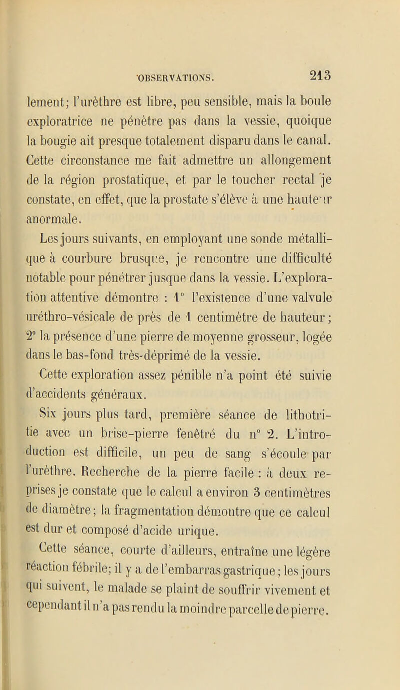 lement; l’urèthre est libre, peu sensible, mais la boule exploratrice ne pénètre pas clans la vessie, quoique la bougie ait presque totalement disparu clans le canal. Cette circonstance me fait admettre un allongement de la région prostatique, et par le toucher rectal je constate, en effet, que la prostate s’élève à une hauteur anormale. Les jours suivants, en employant une sonde métalli- que à courbure brusque, je rencontre une difficulté notable pour pénétrer jusque clans la vessie. L’explora- tion attentive démontre : t° l’existence d’une valvule uréthro-vésicale de près de 1 centimètre de hauteur ; 2° la présence d’une pierre de moyenne grosseur, logée dans le bas-fond très-déprimé de la vessie. Cette exploration assez pénible n’a point été suivie d’accidents généraux. Six jours plus tard, première séance de lithotri— tie avec un brise-pierre fenêtré du n° 2. L’intro- duction est difficile, un peu de sang s’écoule par l’urèthre. Recherche de la pierre facile : à deux re- prises je constate que le calcul a environ 3 centimètres de diamètre; la fragmentation démontre que ce calcul est dur et composé cl’acide urique. Cette séance, courte d’ailleurs, entraîne une légère réaction lébrile; il y a de l’embarras gastrique; les jours qui suivent, le malade se plaint de souffrir vivement et cependant il n’a pas rendu la moindre parcelle de pierre.