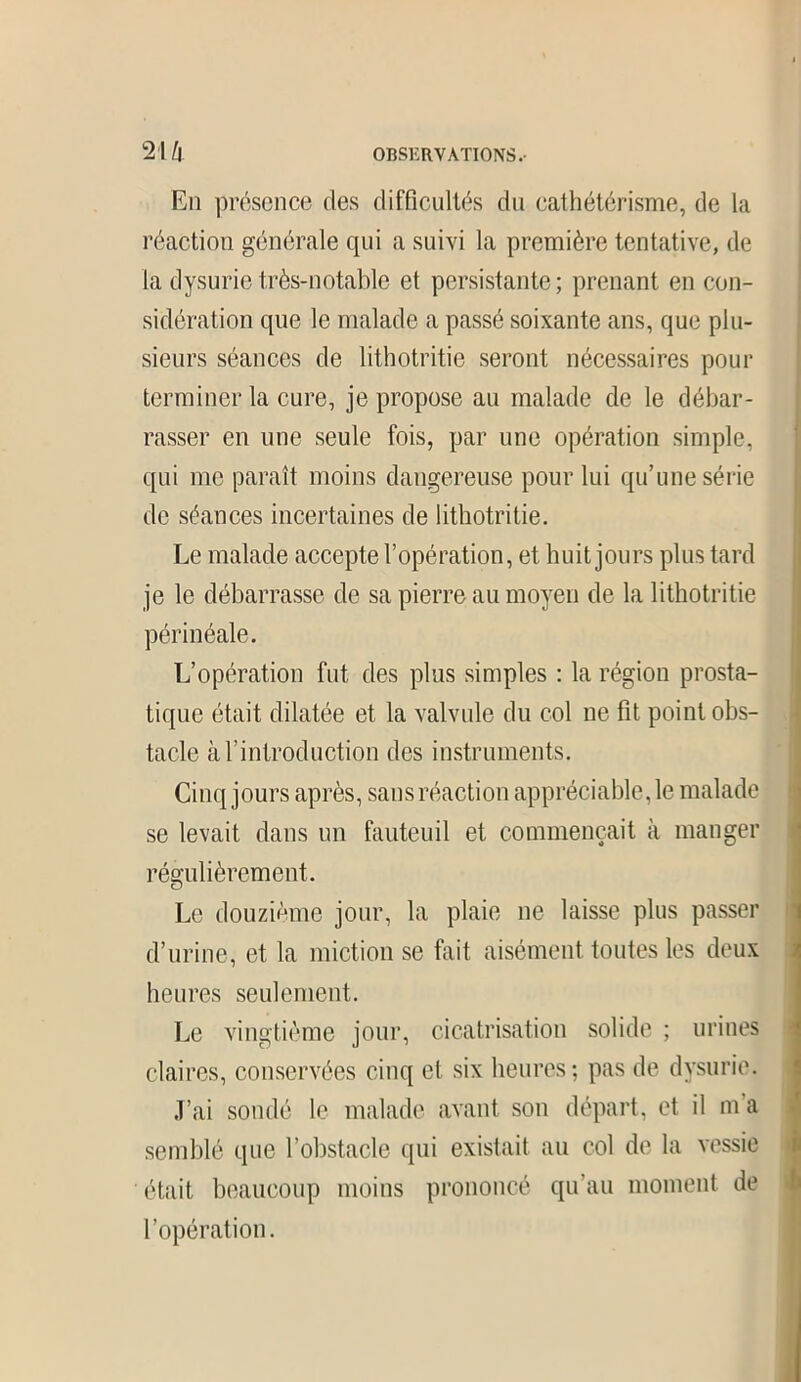 En présence des difficultés du cathétérisme, de la réaction générale qui a suivi la première tentative, de la dysurie très-notable et persistante; prenant en con- sidération que le malade a passé soixante ans, que plu- sieurs séances de lithotritie seront nécessaires pour terminer la cure, je propose au malade de le débar- rasser en une seule fois, par une opération simple, qui me paraît moins dangereuse pour lui qu’une série de séances incertaines de lithotritie. Le malade accepte l’opération, et huit jours plus tard je le débarrasse de sa pierre au moyen de la lithotritie périnéale. L’opération fut des plus simples : la région prosta- tique était dilatée et la valvule du col ne fit point obs- tacle à l’introduction des instruments. Cinq jours après, sans réaction appréciable, le malade se levait dans un fauteuil et commençait à manger régulièrement. Le douzième jour, la plaie ne laisse plus passer d’urine, et la miction se fait aisément toutes les deux heures seulement. Le vingtième jour, cicatrisation solide ; urines claires, conservées cinq et six heures; pas de dysurie. J’ai sondé le malade avant son départ, et il m a semblé que l’obstacle qui existait au col de la vessie était beaucoup moins prononcé qu’au moment de l’opération.