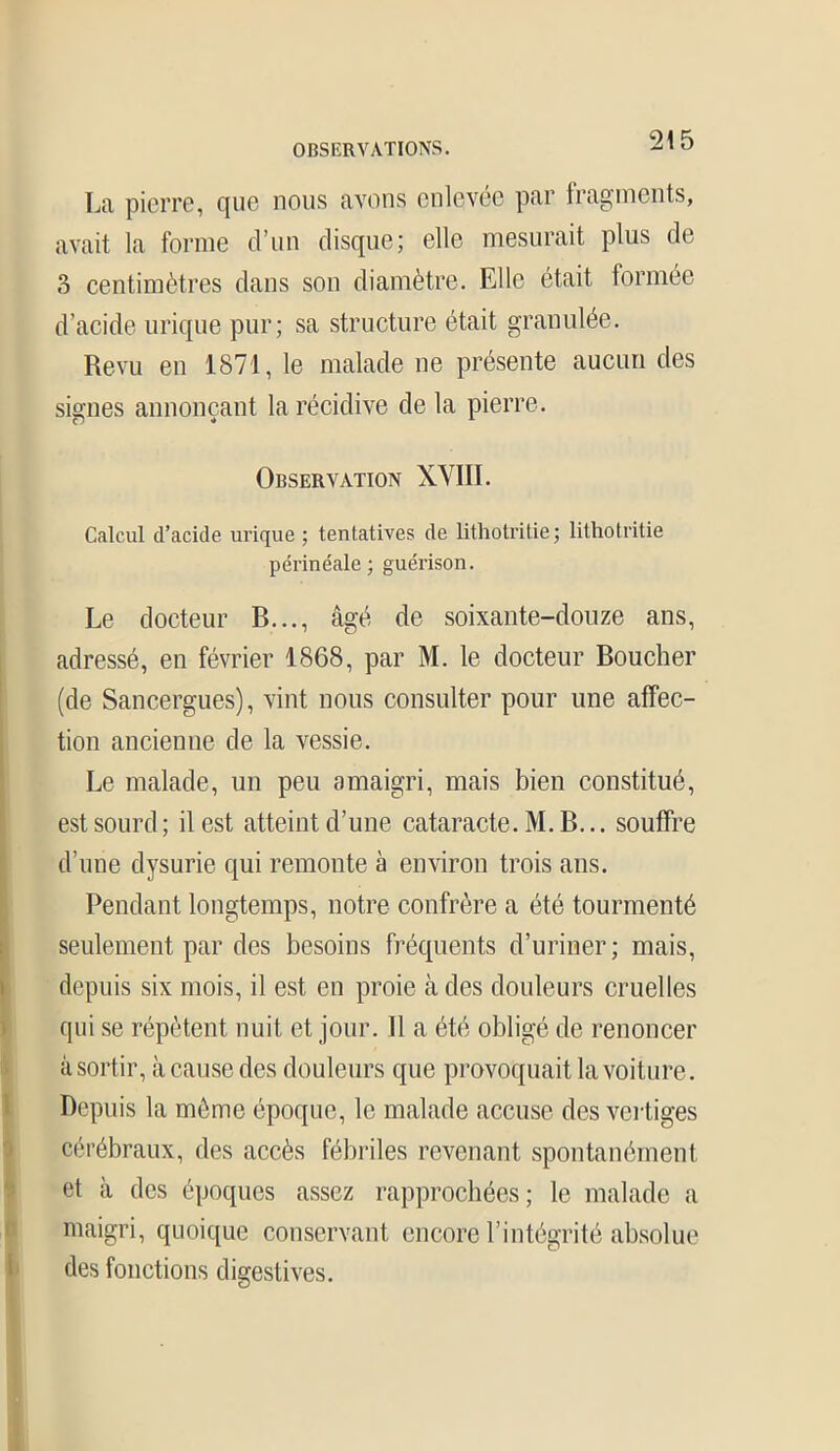 La pierre, que nous avons enlevée par fragments, avait la forme d’un disque; elle mesurait plus de 3 centimètres dans son diamètre. Elle était formée d’acide urique pur; sa structure était granulée. Revu en 1871, le malade ne présente aucun des signes annonçant la récidive de la pierre. Observation XVIII. Calcul d’acide urique ; tentatives de lithotritie; lithotritie périnéale; guérison. Le docteur B..., âgé de soixante-douze ans, adressé, en février 1868, par M. le docteur Boucher (de Sancergues), vint nous consulter pour une affec- tion ancienne de la vessie. Le malade, un peu amaigri, mais bien constitué, est sourd ; il est atteint d’une cataracte. M. B... souffre d’une dysurie qui remonte à environ trois ans. Pendant longtemps, notre confrère a été tourmenté seulement par des besoins fréquents d’uriner; mais, depuis six mois, il est en proie à des douleurs cruelles qui se répètent nuit et jour. Il a été obligé de renoncer à sortir, à cause des douleurs que provoquait la voiture. Depuis la même époque, le malade accuse des vertiges cérébraux, des accès fébriles revenant spontanément et à des époques assez rapprochées; le malade a maigri, quoique conservant encore l’intégrité absolue des fonctions digestives.