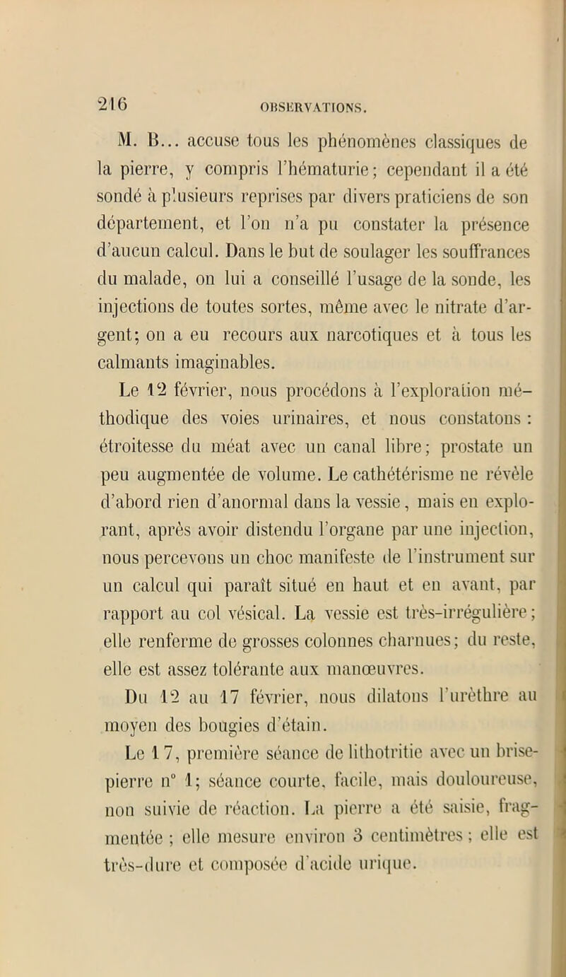 M. B... accuse tous les phénomènes classiques de la pierre, y compris l’hématurie; cependant il a été sondé à plusieurs reprises par divers praticiens de son département, et l’on n’a pu constater la présence d’aucun calcul. Dans le but de soulager les souffrances du malade, on lui a conseillé l’usage de la sonde, les injections de toutes sortes, même avec le nitrate d’ar- gent; on a eu recours aux narcotiques et à tous les calmants imaginables. Le 12 février, nous procédons à l’exploration mé- thodique des voies urinaires, et nous constatons : étroitesse du méat avec un canal libre; prostate un peu augmentée de volume. Le cathétérisme ne révèle d’abord rien d’anormal dans la vessie, mais en explo- rant, après avoir distendu l’organe par une injection, nous percevons un choc manifeste de l’instrument sur un calcul qui paraît situé en haut et en avant, par rapport au col vésical. La vessie est très-irrégulière; elle renferme de grosses colonnes charnues; du reste, elle est assez tolérante aux manœuvres. Du 12 au 17 février, nous dilatons l’urèthre au moyen des bougies d’étain. Le 17, première séance de lithotritie avec un brise- pierre n° 1; séance courte, facile, mais douloureuse, non suivie de réaction. La pierre a été saisie, frag- mentée ; elle mesure environ 3 centimètres ; elle est très-dure et composée d’acide urique.