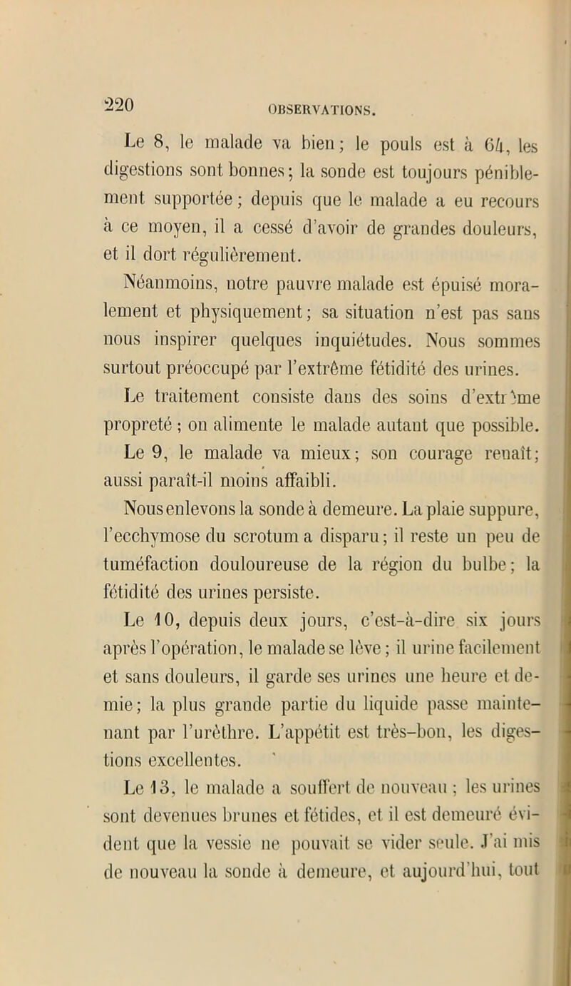 Le 8, le malade va bien; le pouls est à 6li, les digestions sont bonnes; la sonde est toujours pénible- ment supportée ; depuis que le malade a eu recours à ce moyen, il a cessé d’avoir de grandes douleurs, et il dort régulièrement. Néanmoins, notre pauvre malade est épuisé mora- lement et physiquement; sa situation n’est pas sans nous inspirer quelques inquiétudes. Nous sommes surtout préoccupé par l’extrême fétidité des urines. Le traitement consiste dans des soins d’extrême propreté ; on alimente le malade autant que possible. Le 9, le malade va mieux; son courage renaît; aussi paraît-il moins affaibli. Nous enlevons la sonde à demeure. La plaie suppure, l’ecchymose du scrotum a disparu ; il reste un peu de tuméfaction douloureuse de la région du bulbe; la fétidité des urines persiste. Le 10, depuis deux jours, c’est-à-dire six jours après l’opération, le malade se lève ; il urine facilement et sans douleurs, il garde ses urines une heure et de- mie; la plus grande partie du liquide passe mainte- nant par l’urèthre. L’appétit est très-bon, les diges- tions excellentes. Le 13, le malade a souffert de nouveau ; les urines sont devenues brunes et fétides, et il est demeuré évi- dent que la vessie ne pouvait se vider seule. J’ai mis de nouveau la sonde à demeure, et aujourd’hui, tout