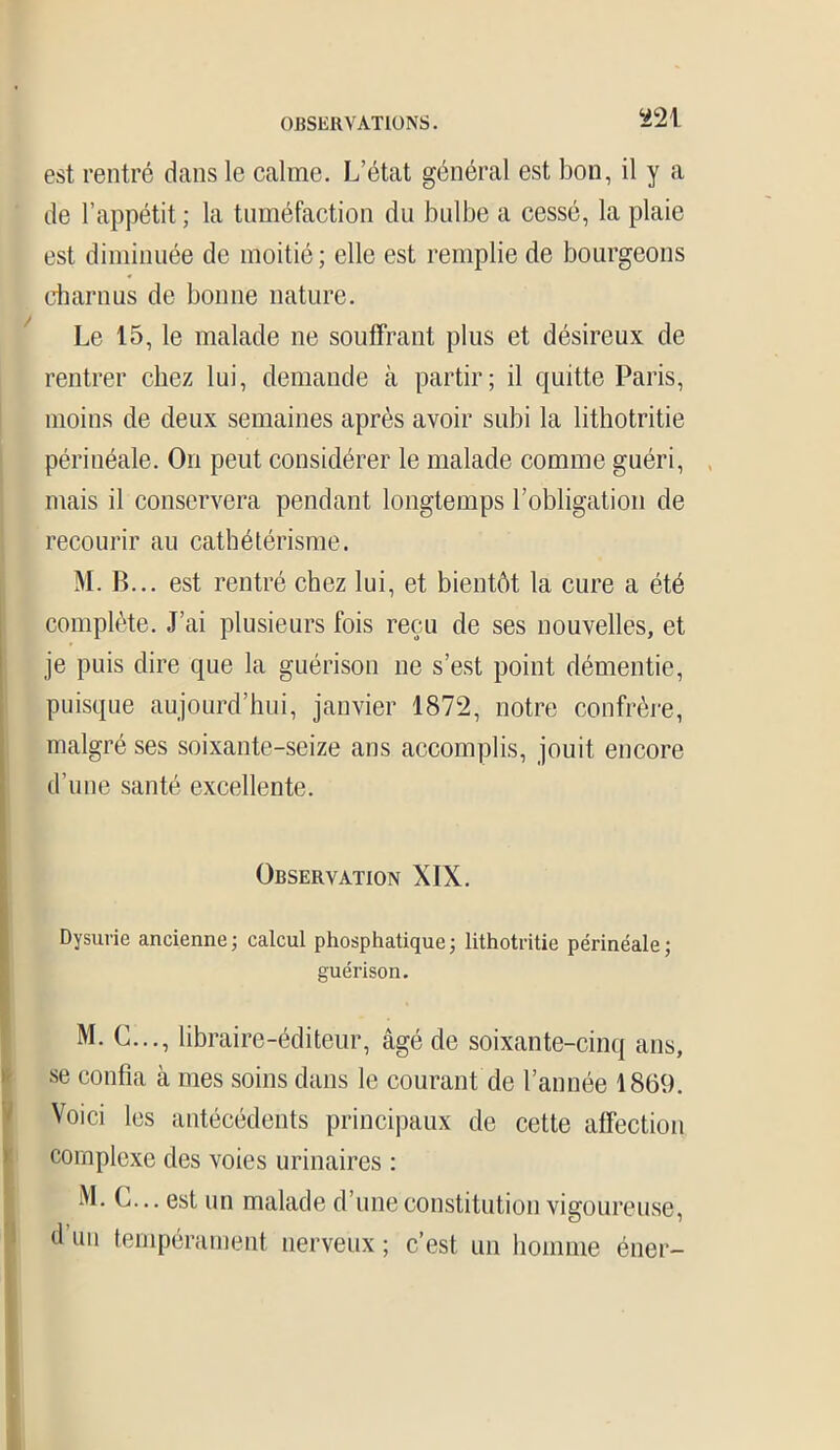 est rentré dans le calme. L’état général est bon, il y a de l’appétit ; la tuméfaction du bulbe a cessé, la plaie est diminuée de moitié ; elle est remplie de bourgeons charnus de bonne nature. Le 15, le malade ne souffrant plus et désireux de rentrer chez lui, demande à partir; il quitte Paris, moins de deux semaines après avoir subi la lithotritie périnéale. On peut considérer le malade comme guéri, mais il conservera pendant longtemps l’obligation de recourir au cathétérisme. M. B... est rentré chez lui, et bientôt la cure a été complète. J’ai plusieurs fois reçu de ses nouvelles, et je puis dire que la guérison ne s’est point démentie, puisque aujourd’hui, janvier 1872, notre confrère, malgré ses soixante-seize ans accomplis, jouit encore d’une santé excellente. Observation XIX. Dysurie ancienne ; calcul phosphatique ; lithotritie périnéale ; guérison. M. G..., libraire-éditeur, âgé de soixante-cinq ans, se confia à mes soins dans le courant de l’année 1869. Voici les antécédents principaux de cette affection complexe des voies urinaires : M. G... est un malade d’une constitution vigoureuse, d un tempérament nerveux ; c’est un homme éner-