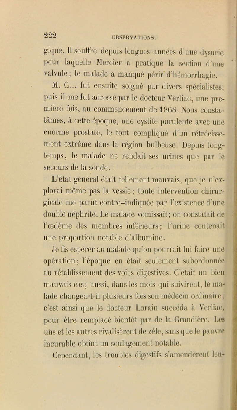 giquo. Il souffre depuis longues années d’une dysurie pour laquelle Mercier a pratiqué la section d’une valvule; le malade a manqué périr d’hémorrhagie. M. C... fut ensuite soigné par divers spécialistes, puis il me fut adressé par le docteur Yerliac, une pre- mière fois, au commencement de 1868. Nous consta- tâmes, à cette époque, une cystite purulente avec une énorme prostate, le tout compliqué d’un rétrécisse- ment extrême dans la région bulbeuse. Depuis long- temps, le malade ne rendait ses urines que par le secours de la sonde. L’état général était tellement mauvais, que je n’ex- plorai même pas la vessie; toute intervention chirur- gicale me parut contre-indiquée par l’existence d'une double néphrite. Le malade vomissait; on constatait de l’oedème des membres inférieurs; l’urine contenait une proportion notable d’albumine. Je fis espérer au malade qu’on pourrait lui faire une opération; l’époque en était seulement subordonnée au rétablissement des voies digestives. C’était un bien mauvais cas; aussi, dans les mois qui suivirent, le ma- lade changeait-il plusieurs fois son médecin ordinaire; c’est ainsi que le docteur Lorain succéda à Yerliac, pour être remplacé bientôt par de ta Grandière. Les niis et les autres rivalisèrent de zèle, sans que le pauvre incurable obtint un soulagement notable. Cependant, les troubles digestifs s’amendèrent leu-