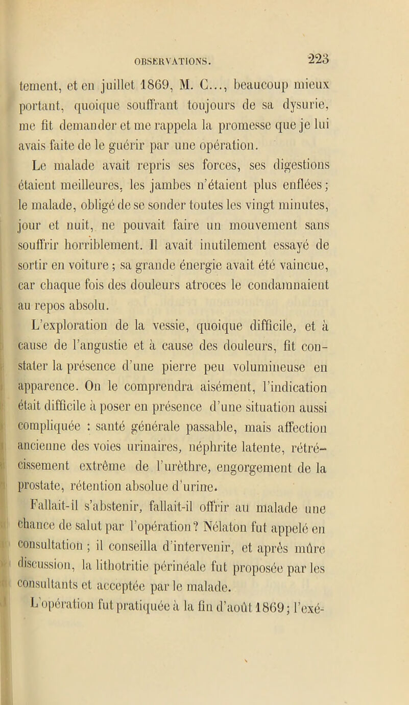 tement, et en juillet 1869, M. G..., beaucoup mieux portant, quoique souffrant toujours de sa dysurie, me lit demander et me rappela la promesse que je lui avais faite de le guérir par une opération. Le malade avait repris ses forces, ses digestions étaient meilleures, les jambes n’étaient plus enflées; le malade, obligé de se sonder toutes les vingt minutes, jour et nuit, ne pouvait faire un mouvement sans souffrir horriblement. Il avait inutilement essayé de sortir en voiture ; sa grande énergie avait été vaincue, car chaque fois des douleurs atroces le condamnaient au repos absolu. L’exploration de la vessie, quoique difficile, et à cause de l’angustie et à cause des douleurs, fit con- stater la présence d’une pierre peu volumineuse en apparence. On le comprendra aisément, l’indication était difficile à poser en présence d’une situation aussi compliquée : santé générale passable, mais affection ancienne des voies urinaires, néphrite latente, rétré- cissement extrême de l’urèthre, engorgement de la prostate, rétention absolue d’urine. Fallait-il s’abstenir, fallait-il offrir au malade une chance de salut par l’opération? Nélaton fut appelé en consultation ; il conseilla d’intervenir, et après mûre discussion, la lithotritie périnéale fut proposée par les consultants et acceptée par le malade. L opération fut pratiquée à la fin d’août 1869; l’exé-