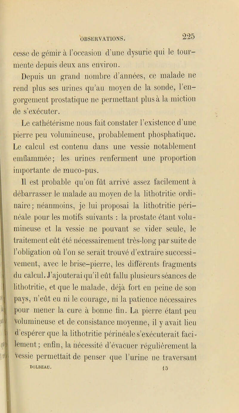 cesse de gémir il l’occasion d’une dysurie qui le tour- mente depuis deux ans environ. Depuis un grand nombre d’années, ce malade ne rend plus ses urines qu’au moyen de la sonde, l’en- gorgement prostatique ne permettant plus à la miction de s’exécuter. Le cathétérisme nous fait constater l’existence d’une pierre peu volumineuse, probablement phosphatique. Le calcul est contenu dans une vessie notablement emflammée; les urines renferment une proportion importante de muco-pus. Il est probable qu’on fût arrivé assez facilement à débarrasser le malade au moyen de la lithotritie ordi- naire; néanmoins, je lui proposai la lithotritie péri- néale pour les motifs suivants : la prostate étant volu- mineuse et la vessie ne pouvant se vider seule, le traitemeut eût été nécessairement très-long par suite de l’obligation où l’on se serait trouvé d’extraire successi- vement, avec le brise-pierre, les différents fragments du calcul. J’ajouterai qu’il eût fallu plusieurs séances de lithotritie, et que le malade, déjà fort en peine de son pays, n’eût eu ni le courage, ni la patience nécessaires pour mener la cure à bonne fin. La pierre étant peu Volumineuse et de consistance moyenne, il y avait lieu d’espérer que la lithotritie périnéale s’exécuterait faci- lement; enfin, la nécessité d’évacuer régulièrement la Vessie permettait de penser que l’urine ne traversant DüLBEAU. 15