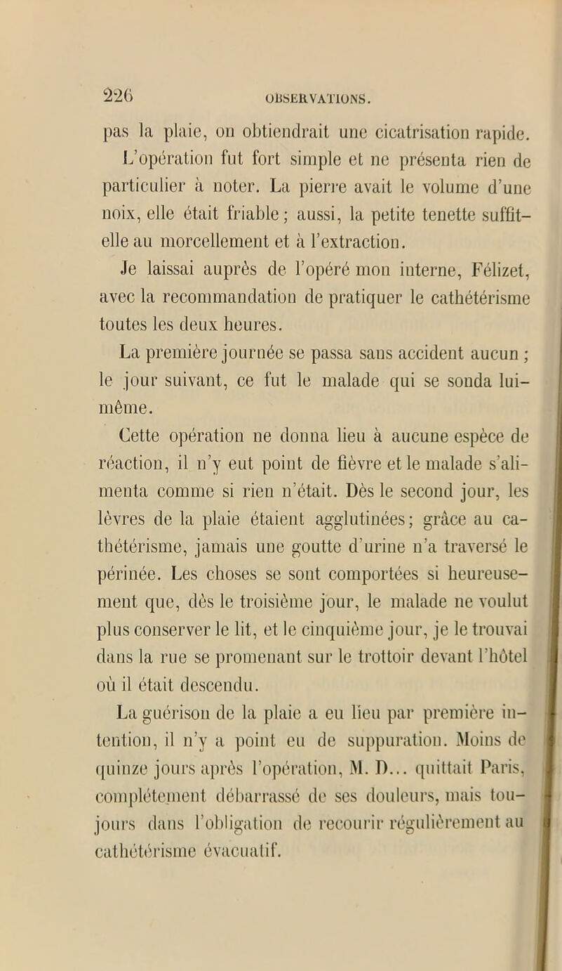 OUSEUV AXIONS. pas la plaie, on obtiendrait une cicatrisation rapide. L’opération fut fort simple et ne présenta rien de particulier à noter. La pierre avait le volume d’une noix, elle était friable; aussi, la petite tenette suffit- elle au morcellement et à l’extraction. Je laissai auprès de l’opéré mon interne, Félizet, avec la recommandation de pratiquer le cathétérisme toutes les deux heures. La première journée se passa sans accident aucun ; le jour suivant, ce fut le malade qui se sonda lui- même. Cette opération ne donna lieu à aucune espèce de réaction, il n’y eut point de fièvre et le malade s’ali- menta comme si rien n’était. Dès le second jour, les lèvres de la plaie étaient agglutinées; grâce au ca- thétérisme, jamais une goutte d’urine n’a traversé le périnée. Les choses se sont comportées si heureuse- ment que, dès le troisième jour, le malade ne voulut plus conserver le lit, et le cinquième jour, je le trouvai dans la rue se promenant sur le trottoir devant l'iiôtel où il était descendu. La guérison de la plaie a eu lieu par première in- tention, il n’y a point eu de suppuration. Moins de quinze jours après l’opération, M. D... quittait Paris, complètement débarrassé de ses douleurs, mais tou- jours dans l’obligation de recourir régulièrement au cathétérisme évacuatif.