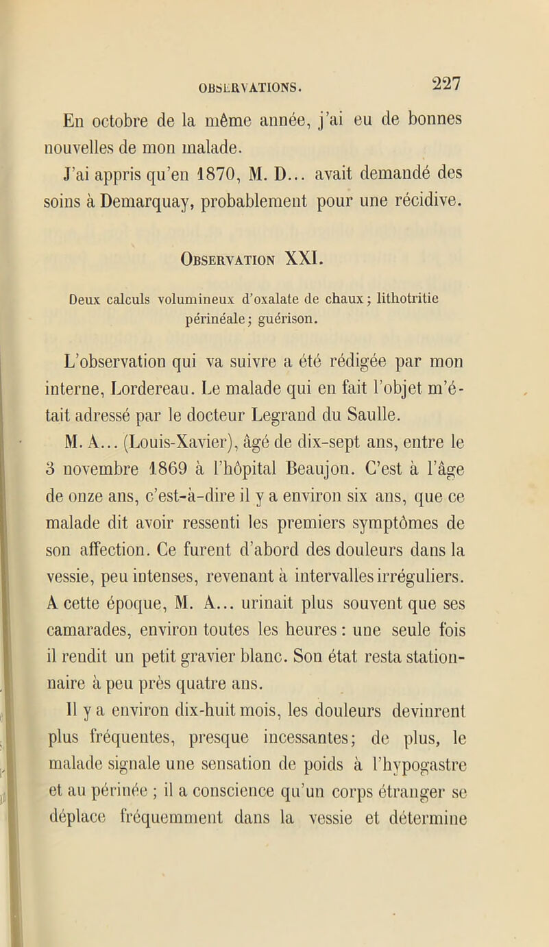 0BSLRN ATLONS. En octobre de la même année, j’ai eu de bonnes nouvelles de mon malade. J'ai appris qu’en 1870, M. D... avait demandé des soins à Demarquay, probablement pour une récidive. Observation XXI. Deux calculs volumineux d’oxalate de chaux ; lithotritie périnéale ; guérison. L’observation qui va suivre a été rédigée par mon interne, Lordereau. Le malade qui en fait l’objet m’é- tait adressé par le docteur Legrand du Saulle. M. À... (Louis-Xavier), âgé de dix-sept ans, entre le 5 novembre 1869 à l’hôpital Beaujon. C’est à l’âge de onze ans, c’est-à-dire il y a environ six ans, que ce malade dit avoir ressenti les premiers symptômes de son affection. Ce furent d’abord des douleurs dans la vessie, peu intenses, revenant à intervalles irréguliers. A cette époque, M. A... urinait plus souvent que ses camarades, environ toutes les heures : une seule fois il rendit un petit gravier blanc. Son état resta station- naire à peu près quatre ans. 11 y a environ dix-huit mois, les douleurs devinrent plus fréquentes, presque incessantes; de plus, le malade signale une sensation de poids à l’hypogastre et au périnée ; il a conscience qu’un corps étranger se déplace fréquemment dans la vessie et détermine