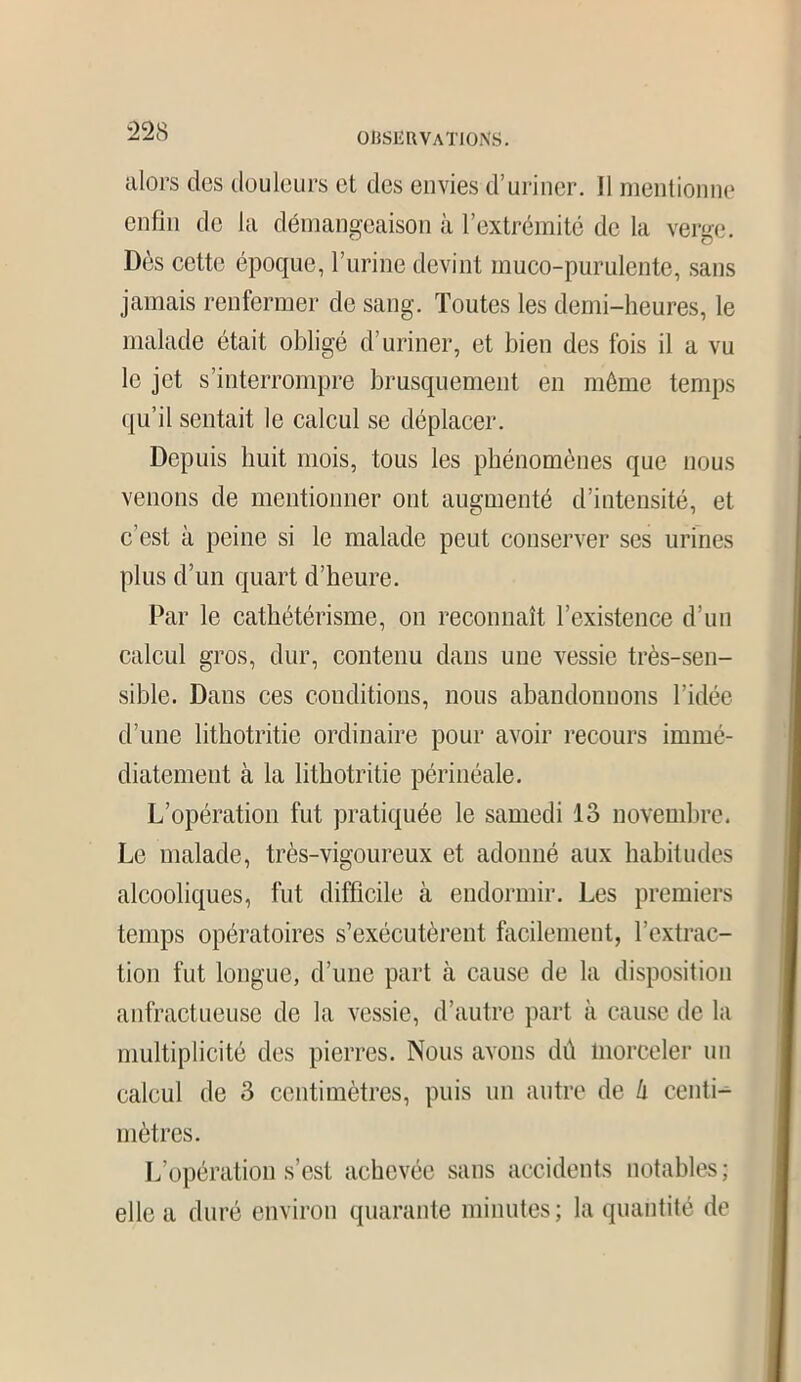 alors des douleurs et des envies d’uriner. 11 mentionne enfin de la démangeaison à l’extrémité de la verge. Dès cette époque, l’urine devint muco-purulente, sans jamais renfermer de sang. Toutes les demi-heures, le malade était obligé d’uriner, et bien des fois il a vu le jet s’interrompre brusquement en même temps qu’il sentait le calcul se déplacer. Depuis huit mois, tous les phénomènes que nous venons de mentionner ont augmenté d’intensité, et c’est a peine si le malade peut conserver ses urines plus d’un quart d’heure. Par le cathétérisme, on reconnaît l’existence d’un calcul gros, dur, contenu dans une vessie très-sen- sible. Dans ces conditions, nous abandonnons l’idée d’une lithotritie ordinaire pour avoir recours immé- diatement à la lithotritie périnéale. L’opération fut pratiquée le samedi 13 novembre. Le malade, très-vigoureux et adonné aux habitudes alcooliques, fut difficile à endormir. Les premiers temps opératoires s’exécutèrent facilement, l’extrac- tion fut longue, d’une part à cause de la disposition anfractueuse de la vessie, d’autre part à cause de la multiplicité des pierres. Nous avons dû morceler un calcul de 3 centimètres, puis un autre de à centi- mètres. L’opération s’est achevée sans accidents notables; elle a duré environ quarante minutes; la quantité de
