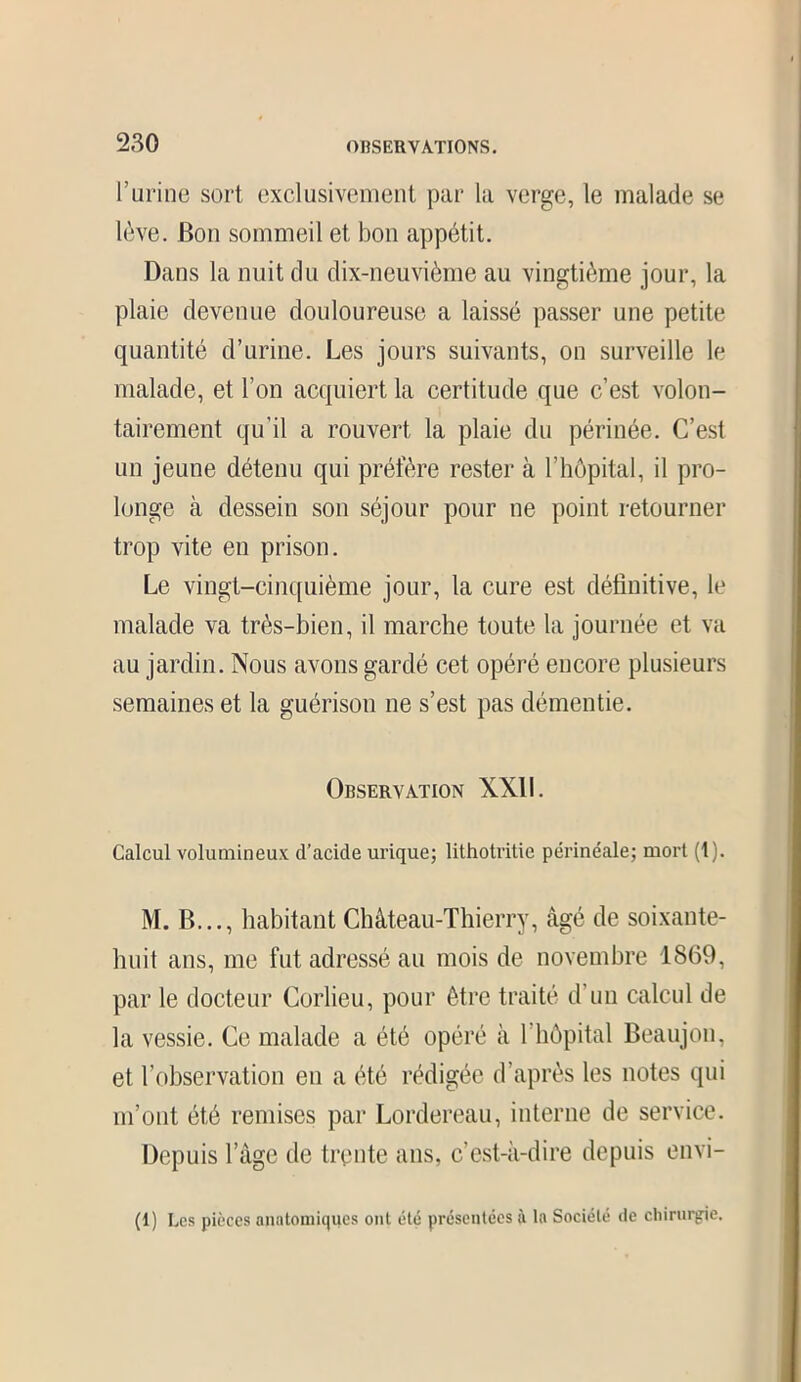 l’urine sort exclusivement par la verge, le malade se lève. Bon sommeil et bon appétit. Dans la nuit du dix-neuvième au vingtième jour, la plaie devenue douloureuse a laissé passer une petite quantité d’urine. Les jours suivants, on surveille le malade, et l’on acquiert la certitude que c’est volon- tairement qu’il a rouvert la plaie du périnée. C’est un jeune détenu qui préfère rester à l’hôpital, il pro- longe à dessein son séjour pour ne point retourner trop vite en prison. Le vingt-cinquième jour, la cure est définitive, le malade va très-bien, il marche toute la journée et va au jardin. Nous avons gardé cet opéré encore plusieurs semaines et la guérison ne s’est pas démentie. Observation XXII. Calcul volumineux d’acide urique; lithotritie périnéale; mort (1). M. B..., habitant Château-Thierry, âgé de soixante- huit ans, me fut adressé au mois de novembre 1869, par le docteur Corlieu, pour être traité d’un calcul de la vessie. Ce malade a été opéré à l’hôpital Beaujon, et l’observation en a été rédigée d’après les notes qui m’ont été remises par Lordereau, interne de service. Depuis l’âge de trente ans, c’est-à-dire depuis envi- ai Les pièces anatomiques ont été présentées à la Société de chirurgie.