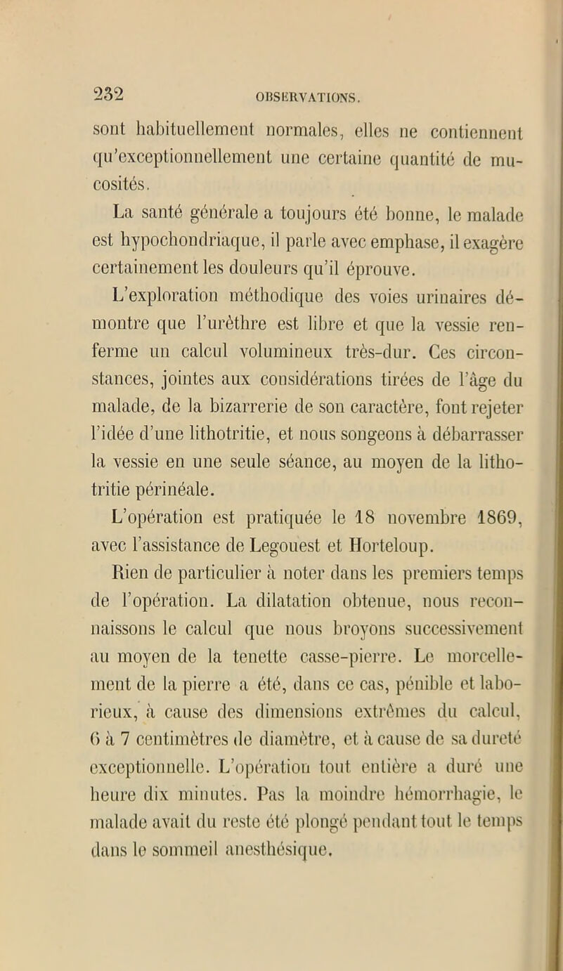 sont habituellement normales, elles ne contiennent qu’exceptionnellement une certaine quantité de mu- cosités. La santé générale a toujours été bonne, le malade est hypochondriaque, il parle avec emphase, il exagère certainement les douleurs qu’il éprouve. L’exploration méthodique des voies urinaires dé- montre que l’urèthre est libre et que la vessie ren- ferme un calcul volumineux très-dur. Ces circon- stances, jointes aux considérations tirées de l’âge du malade, de la bizarrerie de son caractère, font rejeter l’idée d’une lithotritie, et nous songeons à débarrasser la vessie en une seule séance, au moyen de la litho- tritie périnéale. L’opération est pratiquée le 18 novembre 1869, avec l’assistance de Legouest et Horteloup. Rien de particulier à noter dans les premiers temps de l’opération. La dilatation obtenue, nous recon- naissons le calcul que nous broyons successivement au moyen de la tenette casse-pierre. Le morcelle- ment de la pierre a été, dans ce cas, pénible et labo- rieux, à cause des dimensions extrêmes du calcul, 6 à 7 centimètres de diamètre, et à cause de sa dureté exceptionnelle. L’opération tout entière a duré une heure dix minutes. Pas la moindre hémorrhagie, le malade avait du reste été plongé pendant tout le temps dans le sommeil anesthésique.