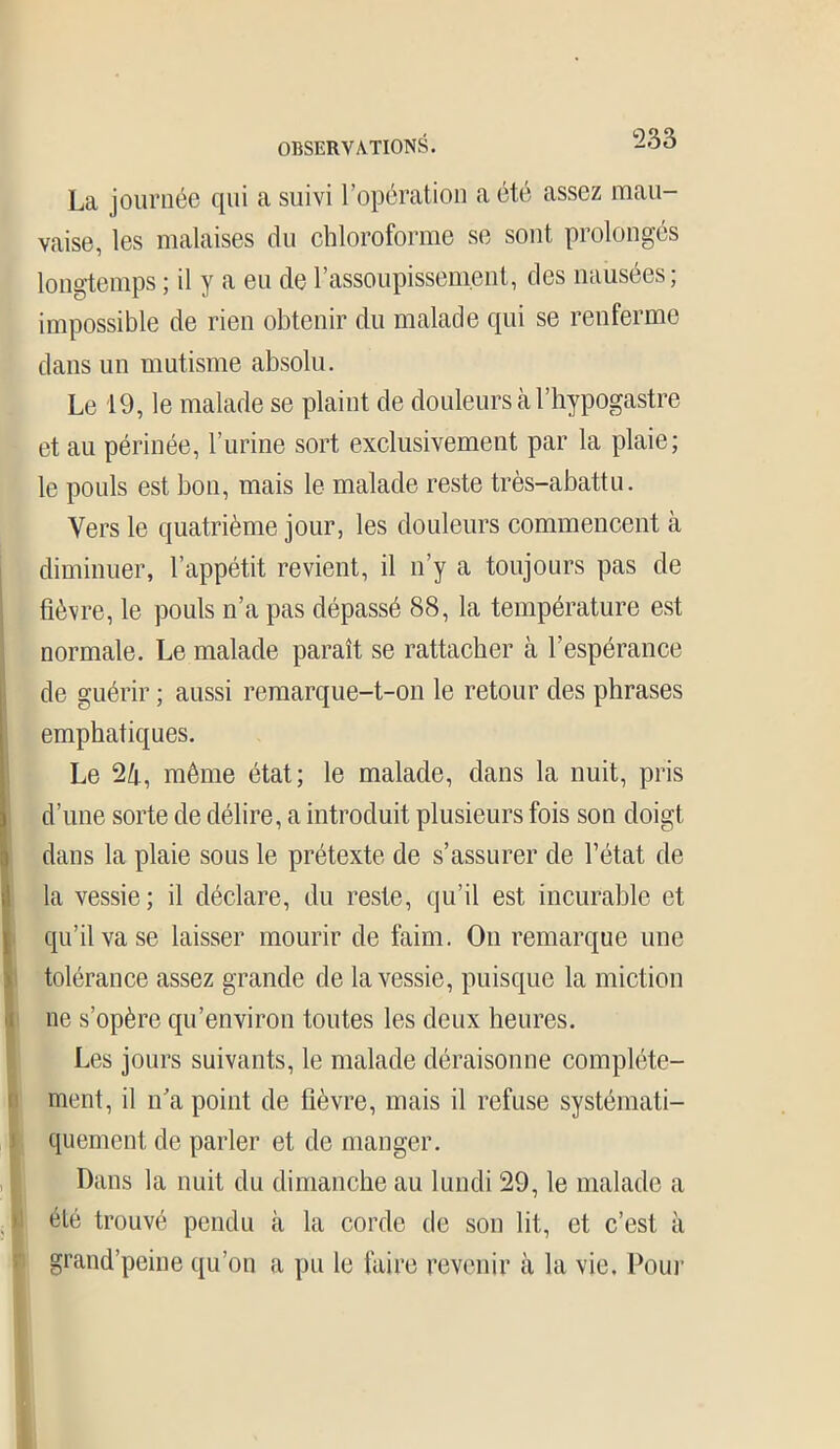 La journée qui a suivi l’opération a été assez mau- vaise, les malaises du chloroforme se sont prolongés longtemps ; il y a eu de l’assoupissement, des nausées; impossible de rien obtenir du malade qui se renferme dans un mutisme absolu. Le 19, le malade se plaint de douleurs à l’hypogastre et au périnée, l’urine sort exclusivement par la plaie; le pouls est bon, mais le malade reste très-abattu. Vers le quatrième jour, les douleurs commencent à diminuer, l’appétit revient, il n’y a toujours pas de fièvre, le pouls n’a pas dépassé 88, la température est normale. Le malade paraît se rattacher à l’espérance de guérir ; aussi remarque-t-on le retour des phrases emphatiques. Le 24, même état; le malade, dans la nuit, pris d’une sorte de délire, a introduit plusieurs fois son doigt dans la plaie sous le prétexte de s’assurer de l’état de la vessie; il déclare, du reste, qu’il est incurable et qu’il va se laisser mourir de faim. On remarque une tolérance assez grande de la vessie, puisque la miction ne s’opère qu’environ toutes les deux heures. Les jours suivants, le malade déraisonne complète- ment, il n’a point de lièvre, mais il refuse systémati- quement de parler et de manger. Dans la nuit du dimanche au lundi 29, le malade a été trouvé pendu à la corde de son lit, et c’est à grand’peine qu’on a pu le faire revenir à la vie. Pour