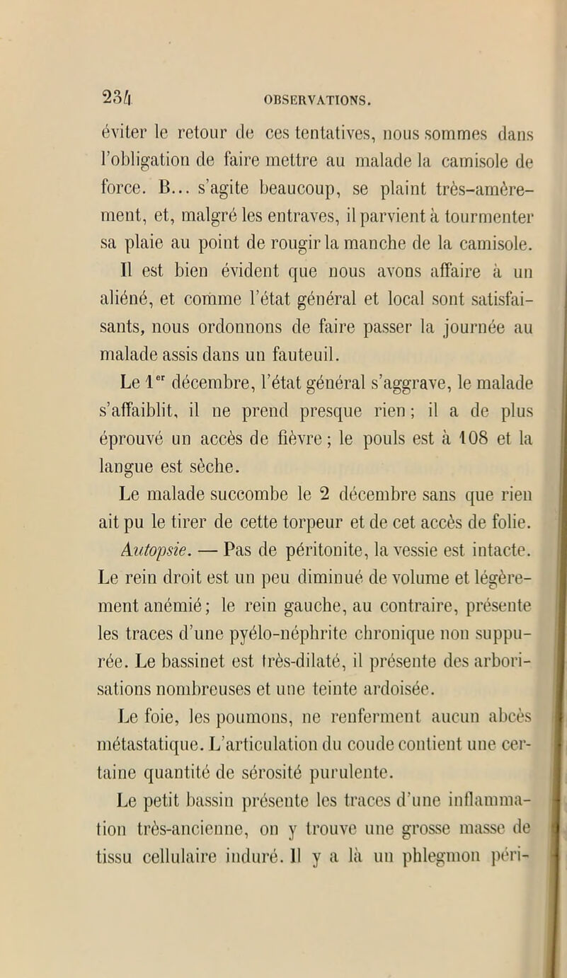 éviter le retour de ces tentatives, nous sommes dans l’obligation de faire mettre au malade la camisole de force. B... s’agite beaucoup, se plaint très-amère- ment, et, malgré les entraves, il parvient à tourmenter sa plaie au point de rougir la manche de la camisole. Il est bien évident que nous avons affaire à un aliéné, et comme l’état général et local sont satisfai- sants, nous ordonnons de faire passer la journée au malade assis dans un fauteuil. Le 1er décembre, l’état général s’aggrave, le malade s’affaiblit, il ne prend presque rien ; il a de plus éprouvé un accès de fièvre; le pouls est à 108 et la langue est sèche. Le malade succombe le 2 décembre sans que rien ait pu le tirer de cette torpeur et de cet accès de folie. Autopsie. — Pas de péritonite, la vessie est intacte. Le rein droit est un peu diminué de volume et légère- ment anémié ; le rein gauche, au contraire, présente les traces d’une pyélo-néphrite chronique non suppu- rée. Le bassinet est très-dilaté, il présente des arbori- sations nombreuses et une teinte ardoisée. Le foie, les poumons, ne renferment aucun abcès métastatique. L’articulation du coude contient une cer- taine quantité de sérosité purulente. Le petit bassin présente les traces d’une inflamma- tion très-ancienne, on y trouve une grosse masse de tissu cellulaire induré. 11 y a là un phlegmon péri-