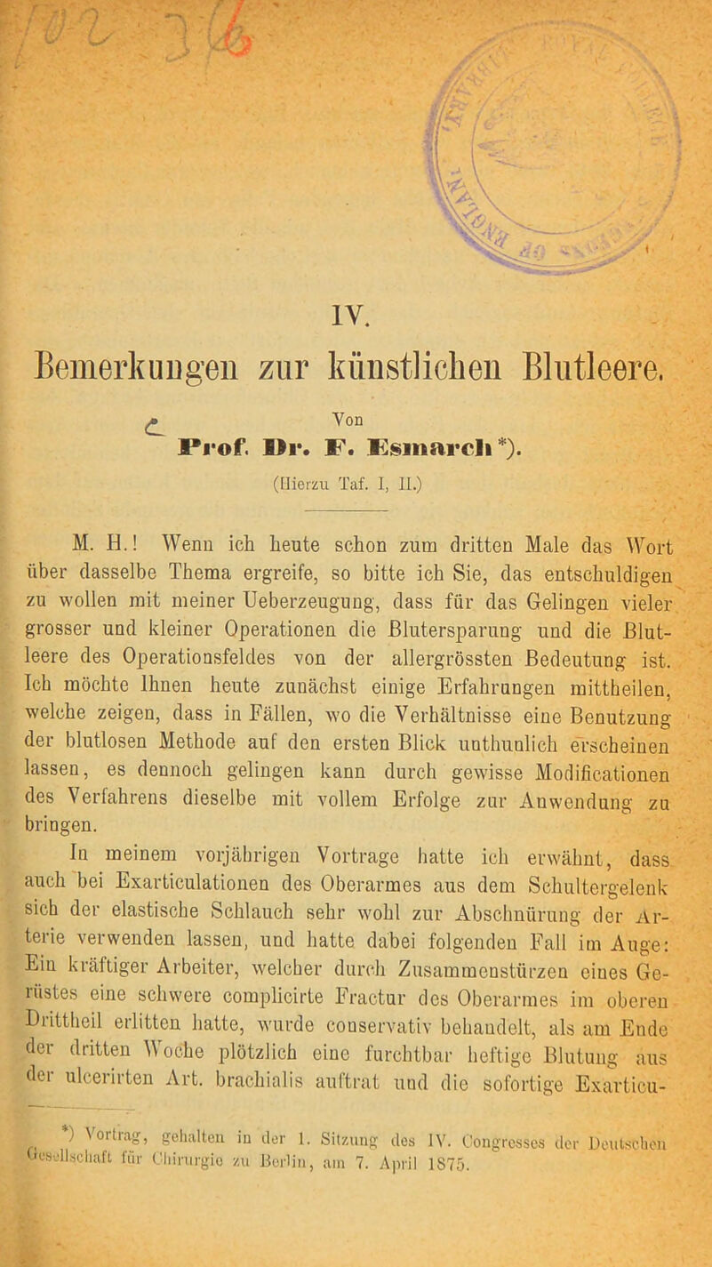 Bemerkuugen zur künstlichen Blutleere. ^ Von Prof. I>r. P. Ksinarcli (Hierzu Taf. I, II.) M. H.! Wenn ich heute schon zum dritten Male das Wort über dasselbe Thema ergreife, so bitte ich Sie, das entschuldigen zu wollen mit meiner Ueberzeugung, dass für das Gelingen vieler grosser und kleiner Operationen die ßlutersparung und die Blut- leere des Operationsfeldes von der allergrössten Bedeutung ist. Ich möchte Ihnen heute zunächst einige Erfahrungen mittheilen, welche zeigen, dass in Fällen, wo die Verhältnisse eine Benutzung der blutlosen Methode auf den ersten Blick unthunlich erscheinen lassen, es dennoch gelingen kann durch gewisse Modificationen des Verfahrens dieselbe mit vollem Erfolge zur Anwendung zu bringen. In meinem vorjährigen Vortrage hatte ich erwähnt, dass auch bei Exarticulationen des Oberarmes aus dem Schultergelenk sich der elastische Schlauch sehr wohl zur Abschnürung der Ar- terie verwenden lassen, und hatte dabei folgenden Fall itn Auge: Ein kräftiger Arbeiter, welcher durch Zusammenstürzen eines Ge- rüstes eine schwere complicirte Fractur des Oberarmes im oberen Drittheil erlitten hatte, wurde couservativ behandelt, als am Ende der dritten Woche plötzlich eine furchtbar heftige Blutung aus der ulcerirten Art. brachialis auftrat und die sofortige Exarticu- *) Vortrag, gehalten iu der 1. Sitzung dos JV. Congrcsscs der Heuts^chon Hesellscliaft für Cljiriirgie zu Herün, am 7. April 1875.