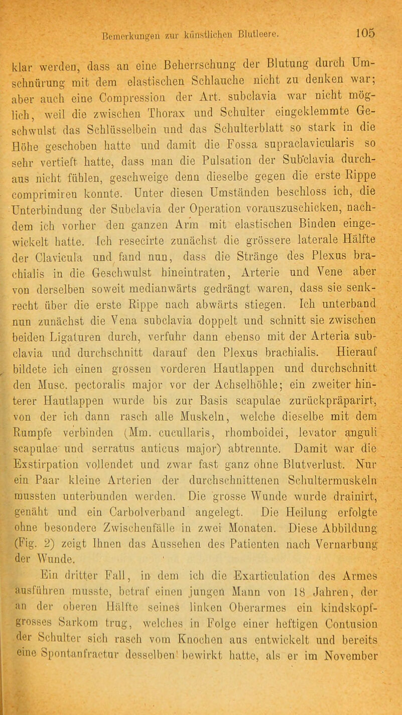 klar werden, dass au eine Belierrschiing der Blutung durch Um- schnürung mit dem elastischen Schlauche nicht zu denken wai; aber auch eine Compression der Art. subclavia war nicht mög- lich, weil die zwischen Thorax und Schulter eingeklemmte Ge- schwulst das Schlüsselbein und das Schulterblatt so stark in die Hohe geschoben hatte und damit die Fossa supraclavicularis so sehr vertieft hatte, dass man die Pulsation der Sub'clavia durch- aus nicht fühlen, geschweige denn dieselbe gegen die erste Rippe comprimiren konnte. Unter diesen Umständen beschloss ich, die Unterbindung der Subclavia der Operation vorauszuschicken, nach- dem ich vorher den ganzen Arm mit elastischen Binden einge- wickelt hatte. Ich resecirte zunächst die grössere laterale Hälfte der Claviculä und fand nun, dass die Stränge des Plexus bra- chialis in die Geschwulst hineintraten, Arterie und Vene aber von derselben soweit medianwärts gedrängt waren, dass sie senk- recht über die erste Rippe nach abwärts stiegen. Ich unterband nun zunächst die Vena subclavia doppelt und schnitt sie zwischen beiden Ligaturen durch, verfuhr dann ebenso mit der Arteria sub- clavia und durchschnitt darauf den Plexus brachialis. Hierauf bildete ich einen grossen vorderen Hautlappen und durchschnitt den Muse, pectoralis major vor der Achselhöhle; ein zweiter hin- terer Hautlappen wurde bis zur Basis scapulae zurückpräparirt, von der ich dann rasch alle Muskeln, welche dieselbe mit dem Rumpfe verbinden (Mm. cucullaris, rhomboidei, levator anguli scapulae' und serratus auticus major) abtreunte. Damit war die Exstirpation vollendet und zwar fast ganz ohne Blutverlust. Nur ein Paar kleine Arterien der durchschnittenen Schultermuskeln mussten unterbunden werden. Die grosse Wunde wurde drainirt, genäht und ein Carbolverband angelegt. Die Heilung erfolgte ohne besondere Zwischenfälle in zwei Monaten. Diese Abbildung (Fig. 2) zeigt Ihnen das Aussehen des Patienten nach Vernarbung der AVunde. Ein dritter Fall, in dem ich die Exarticulation des Armes ausfiihren musste, betraf einen jungen Mann von 18 Jahren, der an der ol)eren Hälfte seines linken Oberarmes ein kindskopf- grosses Sarkom trug, welches in Folge einer heftigen Contusion der Schulter sich rasch vom Knochen aus entwickelt und bereits eine öpontantractur dessell)en' bewirkt hatte, als er im November i