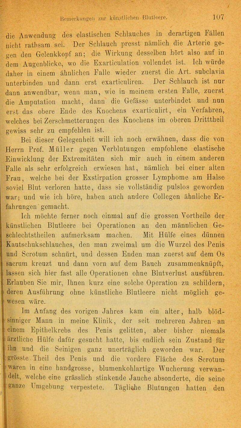 die Anwendung des elastisclieu Schlauches in derartigen Fällen nicht rathsam sei. Der Schlauch presst nämlich die Arterie ge- gen den Geleukkopf an; die Wirkung desselben hört also auf in dem Augenblicke, wo die Exarticulation vollendet ist. Ich würde daher in einem ähnlichen Falle wieder zuerst die Art. subclavia unterbinden und dann erst exarticuliren. Der Schlauch ist nur dann anwendbar, wenn man, wie in meinem ersten Falle, zuerst die Amputation macht, daun die Gefässe unterbindet und nun erst das obere Ende des Knochens exarticulirt, ein Verfahren, welches bei Zerschmetterungen des Knochens im oberen Dritttheil gewiss sehr zu empfehlen ist. Bei dieser Gelegenheit will ich noch erwähnen, dass die von Herrn Prof. Müller gegen Verblutungen empfohlene elastische Eiuwicklung der Extremitäten sich mir auch in einem anderen Falle als sehr erfolgreich erwiesen hat, nämlich bei einer alten Frau, welche bei der Exstirpation grosser Lymphome am Halse soviel Blut verloren hatte, dass sie vollständig pulslos geworden war; und wie ich höre, haben auch andere Collegen ähnliche Er- fahrungen' gemacht. Ich möchte ferner noch einmal auf die grossen Vortheile der künstlichen Blutleere bei Operationen an den männlichen Ge- schlechtstheilen aufmerksam machen. Mit Hülfe eines dünnen Kautschukschlauches, den man zweimal um die Wurzel des Penis und Scrotum schnürt, und dessen Enden man zuerst auf dem Os sacrum kreuzt und dann vorn auf dem Bauch zusammenknüpft, lassen sich hier fast alle Operationen ohne Blutverlust ausführen. Erlauben Sie mir. Ihnen kurz eine solche Operation zu schildern, deren Ausführung ohne künstliche Blutleere nicht möglich ge- wesen wäre. Im Anfang des vorigen Jahres kam ein alter, halb blöd- sinniger Mann in meine Klinik, der seit mehreren Jahren an einem Epithelkrebs des Penis gelitten, aber bisher niemals ärztliche Hülfe dafür gesucht hatte, bis endlich sein Zustand für ihn und die Seinigen ganz unerträglich geworden war. Der grösste Theil des Penis und die vordere Fläche des Scrotum waren in eine handgrosse, blumenkohlartige Wucherung verwan- delt, welche eine grässlich stinkende Jauche absonderte, die seine ganze Umgebung verpestete. TägliftJie Blutungen hatten den