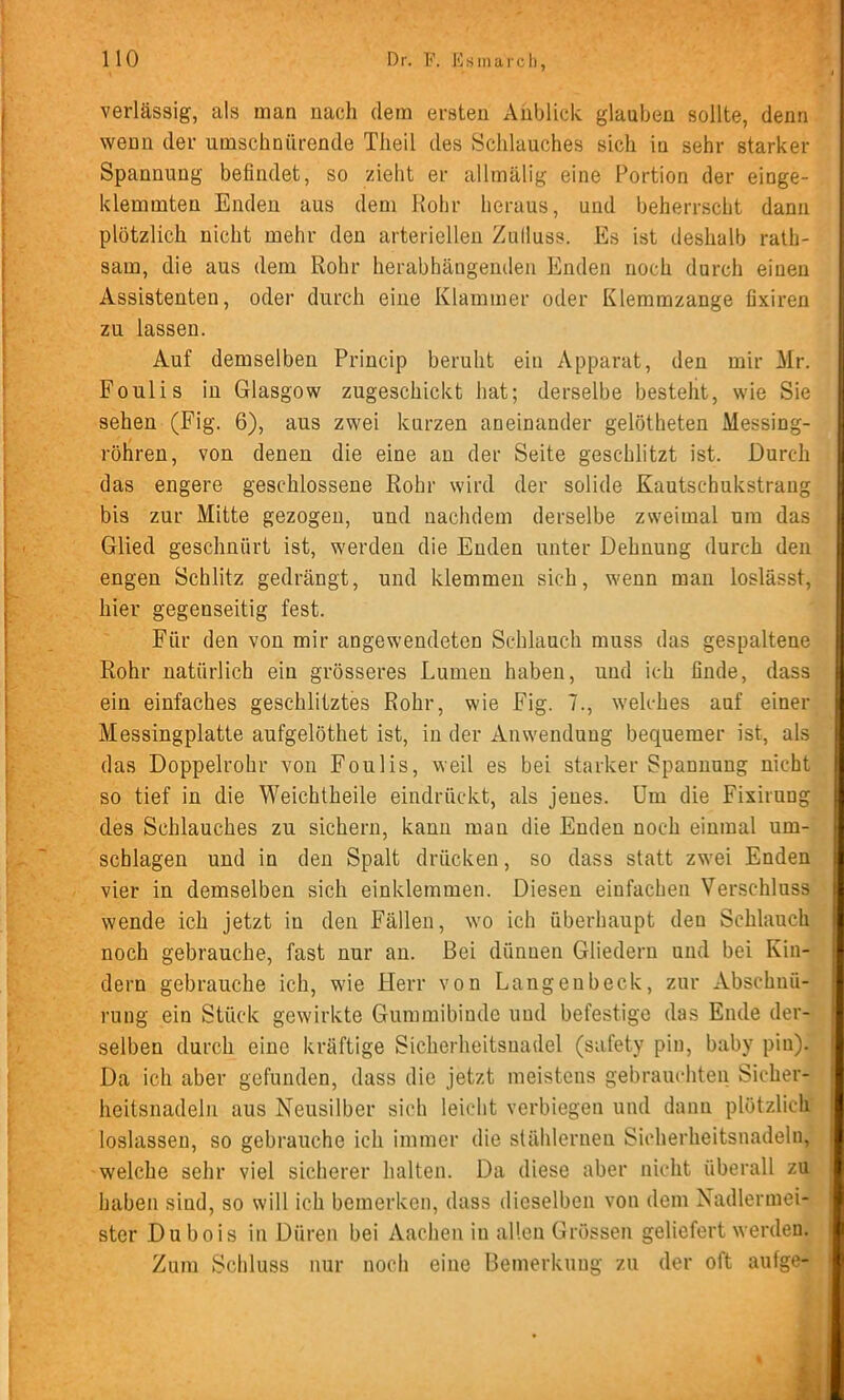 verlässig, als man nach dem ersten Anblick glauben sollte, denn wenn der umschnürende Theil des Schlauches sich in sehr starker Spannung befindet, so zieht er allmälig eine Portion der einge- klemmten Enden aus dem Kohr heraus, und beherrscht dann plötzlich nicht mehr den arteriellen Zulluss. Es ist deshalb rath- sam, die aus dem Rohr herabhängenden Enden noch durch einen Assistenten, oder durch eine Klammer oder Kleramzange fixiren zu lassen. Auf demselben Princip beruht ein Apparat, den mir Mr. Foulis in Glasgow zugeschickt hat; derselbe besteht, wie Sie sehen (Fig. 6), aus zwei kurzen aneinander gelötheten Messing- röliren, von denen die eine an der Seite geschlitzt ist. Durch das engere geschlossene Rohr wird der solide Kautschukstrang bis zur Mitte gezogen, und nachdem derselbe zweimal um das Glied geschnürt ist, werden die Enden unter Dehnung durch den engen Schlitz gedrängt, und klemmen sich, wenn man loslässt, hier gegenseitig fest. Für den von mir angewendeten Schlauch muss das gespaltene Rohr natürlich ein grösseres Lumen haben, und ich finde, dass ein einfaches geschlitztes Rohr, wie Fig. 7., welches auf einer Messingplatte aufgelöthet ist, in der Anwendung bequemer ist, als das Doppelrohr von Foulis, weil es bei starker Spannung nicht so tief in die Weichtheile eindrückt, als jenes. Um die Fixirung des Schlauches zu sichern, kann man die Enden noch einmal Um- schlagen und in den Spalt drücken, so dass statt zwei Enden vier in demselben sich einklemmen. Diesen einfachen Verschluss wende ich jetzt in den Fällen, wo ich überhaupt den Schlauch noch gebrauche, fast nur an. Bei dünnen Gliedern und bei Kin- dern gebrauche ich, wie Herr von Langenbeck, zur Abschnü- rung ein Stück gewirkte Gunnnibiude und befestige das Ende der- selben durch eine kräftige Sicherheitsnadel (safety pin, baby piu). Da ich aber gefunden, dass die jetzt meistens gebrauchten Sicher- heitsnadeln aus Neusilber sich leicht verbiegen und dann plötzlich loslassen, so gebrauche ich immer die stählernen Sicherheitsnadeln, welche sehr viel sicherer halten. Da diese aber nicht überall zu haben sind, so will ich bemerken, dass dieselben von dem Nadlermei- ster Dubois in Düren bei Aachen in allen Grössen geliefert werden. Zum Schluss nur noch eine Bemerkung zu der oft aufge-