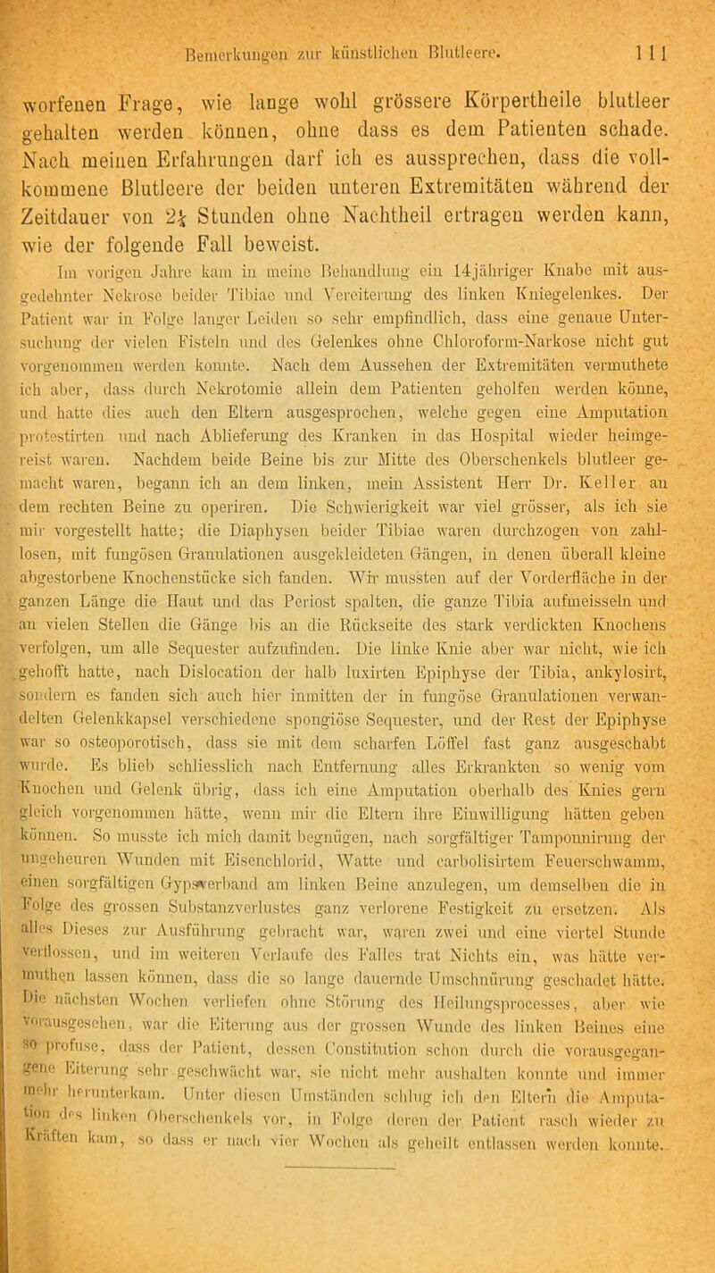 worfeuen Frage, wie lange wohl grössere Körpertheile blutleer gehalten werden können, ohne dass es dem Patienten schade. Nach meinen Erfahrungen darf ich es aussprechen, dass die voll- kommene Blutleere der beiden unteren Extremitäten während der Zeitdauer von 2^ Stunden ohne Nachtheil ertragen werden kann, wie der folgende Fall beweist. Iiu vorigen Jahre kam in incino Beluunlluiig ein 14jäliriger Knabe mit aus- geilelinter Nekrose beider Til)iae mul Vereiteiiuig des linken Kniegelenkes. Der Patient war in Folge langer Leiden so sehr empfindlich, dass eine genaue Unter- suchung der vielen Fisteln und tlcs Gelenkes ohne Chloroform-Narkose nicht gut vorgenommen wertlen konnte. Nach dem Aussehen der E.xtremitiiten vermuthete ich al)er, dass durch Nekrotomie allein dem Patienten geholfen \verden köiuie, und hatte dies anch den Eltern ausgesprochen, welche gegen eine Amputation ]uotestirten und nach Ablieferung des Kranken in das Hospital wieder heimge- reist waren. Nachdem beide Beine bis zur Mitte des Oberschenkels blutleer ge- macht waren, begami ich an dem linken, mein Assistent Herr Ur. Keller an I dem rechten Beine zu operiren. Die Schwierigkeit war viel grösser, als ich sie >' mir vorgestellt hatte; die Diaphysen beider Tibiae waren durchzogen von zahl- losen, mit fnngösen Granulationen ausgekleideten Gängen, in denen überall kleine abgestorbene Knochenstücke sich fanden. Wir mussten auf der Vorderfläche in der ganzen Länge die Ilant und das Periost spalten, die ganze 'l'ibia aufmeisseln und an vielen Stellen die Gänge bis an die Rückseite des stark verdickten Knochens verfolgen, um alle Sequester aufzufinden. Die linke Knie aber war nicht, wie ich .gehofft hatte, nach Dislocation der halb luxirten Epiphyse der Tibia, ankylosirt, soudern es fanden sich auch hier inmitten der in fungöse Gramdationen verwan- delten Gelenkkapsel verschiedene spongiöse Sequester, und der Rest der Epiphyse war so osteoporotisch, dass sie mit dem scharfen Löffel fast ganz ausgeschabt wurde. Es bliel) schliesslich nach Entfernung alles Erkrankten so wenig vom Knochen und Gelenk ülirig, dass ich eine Amputation oberhalb des Knies gern gleich vorgenommen hätte, wenn mir die Eltern ihre Einwilligung hätten geben können. So musste ich mich damit begnügen, nach soi'gfältiger Tamponnirung der ungeheuren Wunden mit Eisenchlorid, Watte und carbolisirtem Feuerschwamm, einen sorgfältigen Gyps^-erband am linken Beine anzulegen, um demselben die in Folge des grossen Substanzverlustcs ganz verlorene Festigkeit zn ersetzen. Als alles Dieses zur Ausführung gebracht war, wqren zwei und eine viertel Stunde verllossen, und im weiteren Verlaufe des Falles trat Nichts ein, was hätte ver- inutliQn lassen können, da.ss die so lange danernde Umschnürung geschadet hätte. Die nächsten Wochen verliefen ohne Störung des Hoilnngsproccsses, aber wie vorausgesehen. war die Eiterung aus iler grossen Wunde des linken Beines eine so profuse, dass der Patient, dessen Constitution schon durch die vor.ausgegan- gene l'.iteriing sehr geschwächt war, sie nicht mehr auslndten konnte und immer mehr lif-runterkain. Unter diesen Umständen schlug ich dm Eltern die Amputa- tion des linken Oberschenkels vor, in l’'olge deren der Patient rasch wieder zu Ki.iften kam, so dass er nach vier Woclicn als geheilt entlassen werden konnte.