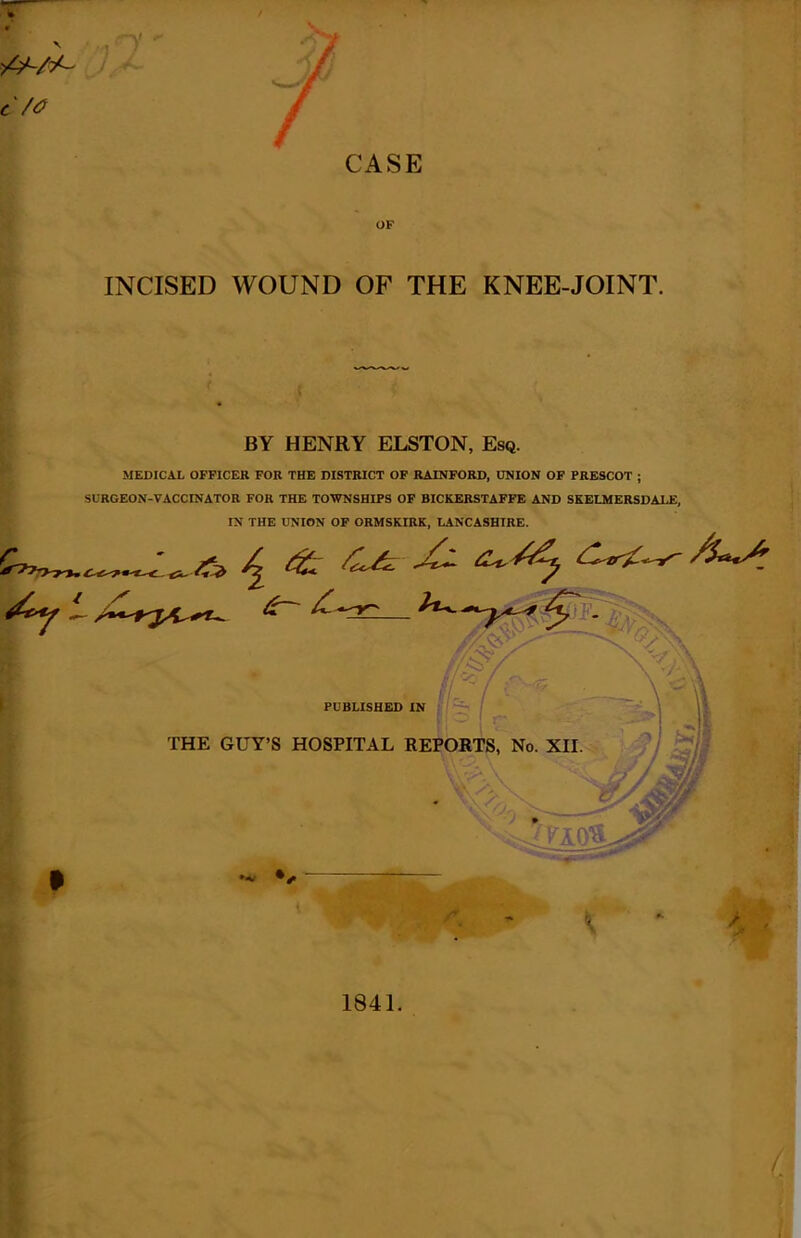 t/<? CASE OF INCISED WOUND OF THE KNEE-JOINT. BY HENRY ELSTON, Esq. MEDICAL OFFICER FOR THE DISTRICT OF RAINFORD, UNION OF PRESCOT ; SURGEON-VACCINATOR FOR THE TOWNSHIPS OF BICKERSTAFFE AND SKELMERSDALE, IN THE UNION OF ORMSKIRK, LANCASHIRE. PUBLISHED IN THE GUY’S HOSPITAL REPORTS, No. XII. l&f \ 1841.