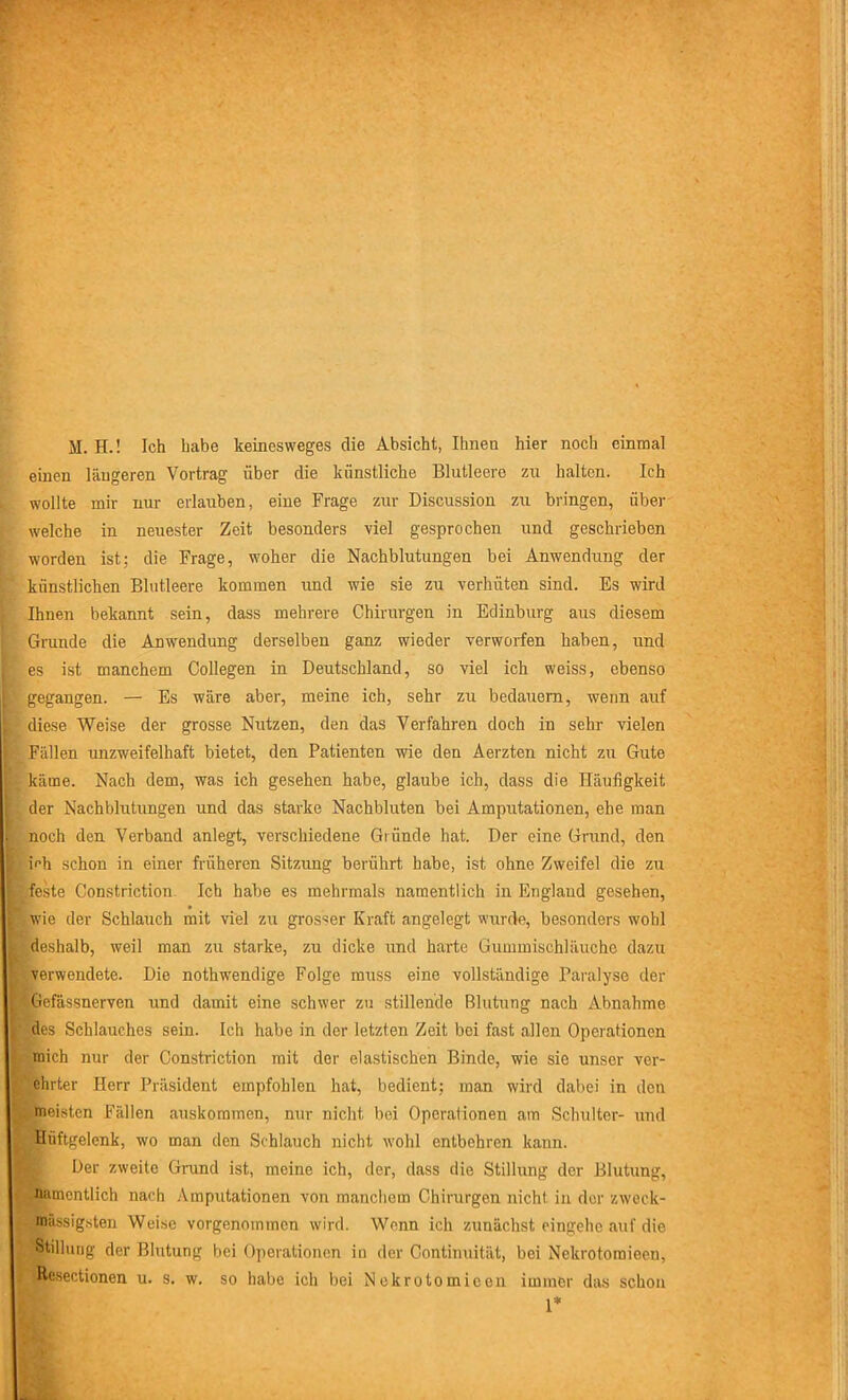 einen längeren Vortrag über die künstliche Blutleere zu halten. Ich wollte mir nur erlauben, eine Frage zur Discussion zu bringen, über welche in neuester Zeit besonders viel gesprochen und geschrieben worden ist: die Frage, woher die Nachblutungen bei Anwendung der künstlichen Blutleere kommen und wie sie zu verhüten sind. Es wird Ihnen bekannt sein, dass mehrere Chirurgen in Edinburg aus diesem Grunde die Anwendung derselben ganz wieder verworfen haben, und es ist manchem Collegen in Deutschland, so viel ich weiss, ebenso gegangen. — Es wäre aber, meine ich, sehr zu bedauern, wenn auf diese Weise der grosse Nutzen, den das Verfahren doch in sehr vielen Fällen unzweifelhaft bietet, den Patienten wie den Aerzten nicht zu Gute käme. Nach dem, was ich gesehen habe, glaube ich, dass die Häufigkeit der Nachblutungen und das starke Nachbluten bei Amputationen, ehe man noch den Verband anlegt, verschiedene Gründe hat. Der eine Grund, den mh schon in einer früheren Sitzung berührt habe, ist ohne Zweifel die zu feste Constriction Ich habe es mehrmals namentlich in England gesehen, wie der Schlauch mit viel zu grosser Kraft angelegt wurde, besonders wohl deshalb, weil man zu starke, zu dicke und harte Gummischläuche dazu verwendete. Die nothwendige Folge muss eine vollständige Paralyse der kGefässnerven und damit eine schwer zu stillende Blutung nach Abnahme des Schlauches sein. Ich habe in der letzten Zeit bei fast allen Operationen mich nur der Constriction mit der elastischen Binde, wie sie unser ver- ehrter Herr Präsident empfohlen hat, bedient: man wird dabei in den meisten Fällen auskoramen, nur nicht bei Operationen am Schulter- und Hüftgelenk, wo man den Schlauch nicht wohl entbehren kann. Der zweite Grund ist, meine ich, der, dass die Stillung der Blutung, mcntlich nach Amputationen von manchem Chirurgen nicht in der zweck- massigsten Weise vorgenommen wird. Wenn ich zunächst eingehc auf die Stillung der Blutung bei Operationen in der Continuität, bei Nekrotomieen, Resectionen u. s. w. so habe ich bei Nekrotomieen immer das schon 1*