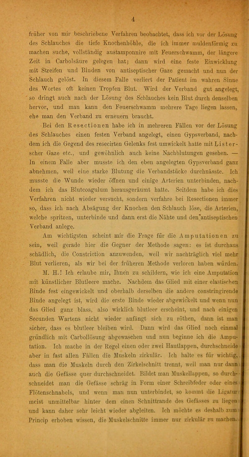 früher von mir beschriebene Verfahren beobachtet, dass ich vor der Lösung des Schlauches die tiefe Knochenhöhle, die ich immer muldenförmig zu machen suche, vollständig austamponnire mit Feuerschwamm, der längere Zeit in Carbolsäure gelegen hat; dann wird eine feste Einwicklung mit Streifen und Binden von antiseptischer Gaze gemacht und mm der Schlauch gelöst. In diesem Falle verliert der Patient im wahren Sinne des Wortes oft keinen Tropfen Blut. Wird der Verband gut angelegt, so dringt auch nach der Lösung des Schlauches kein Blut durch denselben hervor, und man kann den Feuerschwamm mehrere Tage liegen lassen, ehe man den Verband zu erneuern braucht. Bei den Resectionen habe ich in mehreren Fällen vor der Lösung des Schlauches einen festen Verband angelegt, einen Gypsverband, nach- dem ich die Gegend des resecirten Gelenks fest umwickelt hatte mit Lister- scher Gaze etc., und gewöhnlich auch keine Nachblutungen gesehen. — In einem Falle aber musste ich den eben angelegten Gypsverband ganz abnehmen, weil eine starke Blutung die Verbandstücke durchnässte. Ich musste die Wunde wieder öffnen und einige Arterien unterbinden, nach- dem ich das Blutcoagulum herausgeräumt hatte. Seitdem habe ich dies Verfahren nicht wieder versucht, sondern verfahre bei Resectionen immer so, dass ich nach Absägung der Knochen den Schlauch löse, die Arterien, welche spritzen, unterbinde und dann erst die Nähte und den’antiseptischeD Verband anlege. Am wichtigsten scheint mir die Frage für die Amputationen zu sein, weil gerade hier die Gegner der Methode sagen: es ist durchaus schädlich, die Constriction anzuwenden, weil wir nachträglich viel mehr Blut verlieren, als wir bei der früheren Methode verloren haben würden. M. H.! Ich erlaube mir, Ihnen zu schildern, wie ich eine Amputation mit künstlicher Blutleere mache. Nachdem das Glied mit einer elastischen Binde fest eingewickelt und oberhalb derselben die andere constringirende Binde angelegt ist, wird die erste Binde wieder abgewickelt und wenn nun das Glied ganz blass, also wirklich blutleer erscheint, und nach einigen Secunden Wartens nicht wieder anfängt sich zu röthen, dann ist man sicher, dass es blutleer bleiben wird. Dann wird das Glied noch einmal gründlich mit Carbollösung abgewaschen und nun beginne ich die Ampu- tation. Ich mache in der Regel einen oder zwei Hautlappen, durchschneide aber in fast allen Fällen die Muskeln zirkulär. Ich halte es für wichtig, dass man die Muskeln durch den Zirkelschnitt trennt, weil man nur dann auch die Gefässe quer durchschneidet. Bildet man Muskellappen, so durch- schneidet man die Gefässe schräg in Form einer Schreibfeder oder eines- Flötenschnabcls, und wenn man nun unterbindet, so kommt die Ligatur meist unmittelbar hinter dem einen Schnittrande des Gefässes zu liegen und kann daher sehr leicht wieder abgleiten. Ich möchte es deshalb zum Princip erhoben wissen, die Muskelschnitte immer nur zirkulär zu machen.